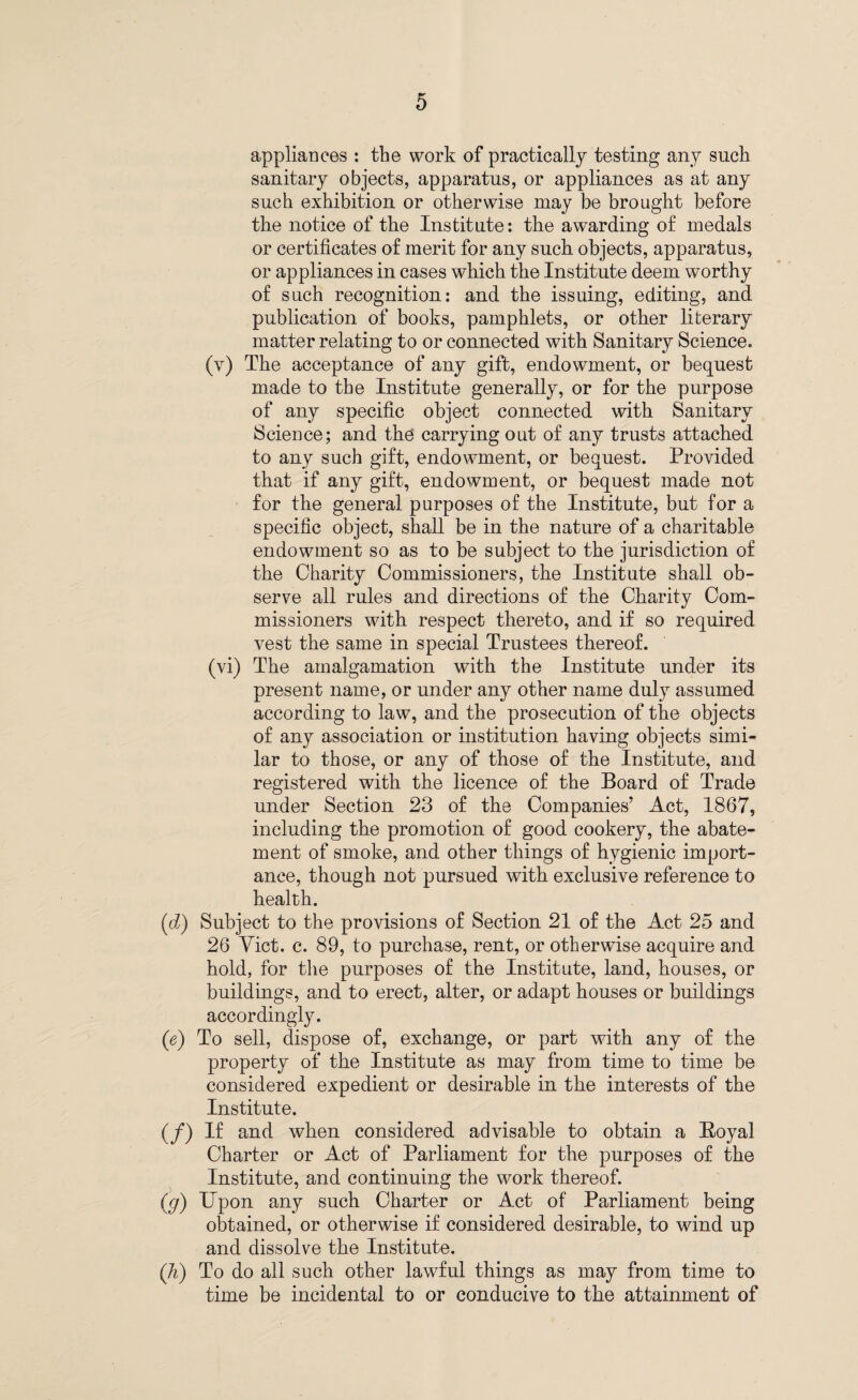 appliances : the work of practically testing any such sanitary objects, apparatus, or appliances as at any such exhibition or otherwise may be brought before the notice of the Institute: the awarding of medals or certificates of merit for any such objects, apparatus, or appliances in cases which the Institute deem worthy of such recognition: and the issuing, editing, and publication of books, pamphlets, or other literary matter relating to or connected with Sanitary Science. (v) The acceptance of any gift, endowment, or bequest made to the Institute generally, or for the purpose of any specific object connected with Sanitary Science; and the carrying out of any trusts attached to any such gift, endowment, or bequest. Provided that if any gift, endowment, or bequest made not for the general purposes of the Institute, but for a specific object, shall be in the nature of a charitable endowment so as to be subject to the jurisdiction of the Charity Commissioners, the Institute shall ob¬ serve all rules and directions of the Charity Com¬ missioners with respect thereto, and if so required vest the same in special Trustees thereof. (vi) The amalgamation with the Institute under its present name, or under any other name duly assumed according to law, and the prosecution of the objects of any association or institution having objects simi¬ lar to those, or any of those of the Institute, and registered with the licence of the Board of Trade under Section 23 of the Companies’ Act, 1867, including the promotion of good cookery, the abate¬ ment of smoke, and other things of hygienic import¬ ance, though not pursued with exclusive reference to health. (d) Subject to the provisions of Section 21 of the Act 25 and 26 Viet. c. 89, to purchase, rent, or otherwise acquire and hold, for the purposes of the Institute, land, houses, or buildings, and to erect, alter, or adapt houses or buildings accordingly. (e) To sell, dispose of, exchange, or part with any of the property of the Institute as may from time to time be considered expedient or desirable in the interests of the Institute. (/) If and when considered advisable to obtain a Boyal Charter or Act of Parliament for the purposes of the Institute, and continuing the work thereof. (g) Upon any such Charter or Act of Parliament being obtained, or otherwise if considered desirable, to wind up and dissolve the Institute. (li) To do all such other lawful things as may from time to time be incidental to or conducive to the attainment of