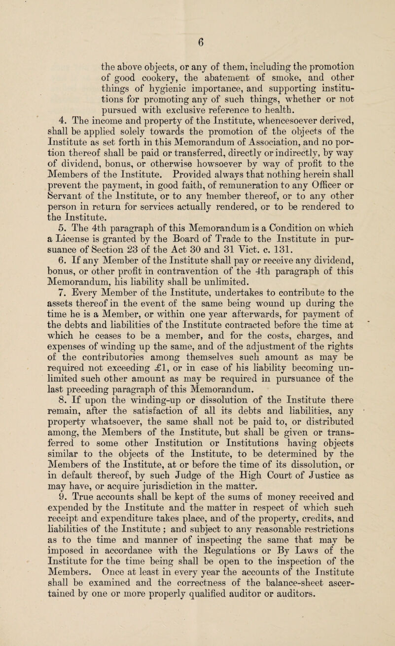 the above objects, or any of them, including the promotion of good cookery, the abatement of smoke, and other things of hygienic importance, and supporting institu¬ tions for promoting any of such things, whether or not pursued with exclusive reference to health. 4. The income and property of the Institute, whencesoever derived, shall be applied solely towards the promotion of the objects of the Institute as set forth in this Memorandum of Association, and no por¬ tion thereof shall be paid or transferred, directly or indirectly, by way of dividend, bonus, or otherwise howsoever by way of profit to the Members of the Institute. Provided always that nothing herein shall prevent the payment, in good faith, of remuneration to any Officer or Servant of the Institute, or to any member thereof, or to any other person in return for services actually rendered, or to be rendered to the Institute. 5. The 4th paragraph of this Memorandum is a Condition on which a License is granted by the Board of Trade to the Institute in pur¬ suance of Section 23 of the Act 30 and 31 Viet. c. 131. 6. If any Member of the Institute shall pay or receive any dividend, bonus, or other profit in contravention of the 4th paragraph of this Memorandum, his liability shall be unlimited. 7. Every Member of the Institute, undertakes to contribute to the assets thereof in the event of the same being wound up during the time he is a Member, or within one year afterwards, for payment of the debts and liabilities of the Institute contracted before the time at which he ceases to be a member, and for the costs, charges, and expenses of winding up the same, and of the adjustment of the rights of the contributories among themselves such amount as may be required not exceeding £1, or in case of his liability becoming un¬ limited such other amount as may be required in pursuance of the last preceding paragraph of this Memorandum. 8. If upon the winding-up or dissolution of the Institute there remain, after the satisfaction of all its debts and liabilities, any property whatsoever, the same shall not be paid to, or distributed among, the Members of the Institute, but shall be given or trans¬ ferred to some other Institution or Institutions having objects similar to the objects of the Institute, to be determined by the Members of the Institute, at or before the time of its dissolution, or in default thereof, by such Judge of the High Court of Justice as may have, or acquire jurisdiction in the matter. 9. True accounts shall be kept of the sums of money received and expended by the Institute and the matter in respect of which such receipt and expenditure takes place, and of the property, credits, and liabilities of the Institute; and subject to any reasonable restrictions as to the time and manner of inspecting the same that may be imposed in accordance with the Regulations or By Laws of the Institute for the time being shall be open to the inspection of the Members. Once at least in every year the accounts of the Institute shall be examined and the correctness of the balance-sheet ascer¬ tained by one or more properly qualified auditor or auditors.