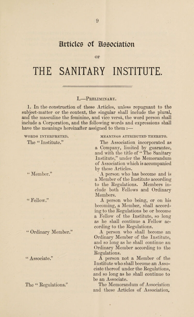 Hrticles of association OF THE SANITARY INSTITUTE. I.—Preliminary. 1. In the construction of these Articles, unless repugnant to the subject-matter or the context, the singular shall include the plural, and the masculine the feminine, and vice versa, the word person shall include a Corporation, and the following words and expressions shall have the meanings hereinafter assigned to them :— WORDS INTERPRETED. The 44 Institute.’’ 44 Member.” 44 Fellow.” 44 Ordinary Member.” 44 Associate.” The 44 Regulations.” MEANINGS ATTRIBUTED THERETO. The Association incorporated as a Company, limited by guarantee, and with the title of44 The Sanitary Institute,” under the Memorandum of Association which is accompanied by these Articles. A person who has become and is a Member of the Institute according to the Regulations. Members in¬ clude both Fellows and Ordinary Members. A person who being, or on his becoming, a Member, shall accord¬ ing to the Regulations be or become a Fellow of the Institute, so long as he shall continue a Fellow ac¬ cording to the Regulations. A person who shall become an Ordinary Member of the Institute, and so long as he shall continue an Ordinary Member according to the Regulations. A person not a Member of the Institute who shall become an Asso¬ ciate thereof under the Regulations, and so long as he shall continue to be an Associate. The Memorandum of Association and these Articles of Association,