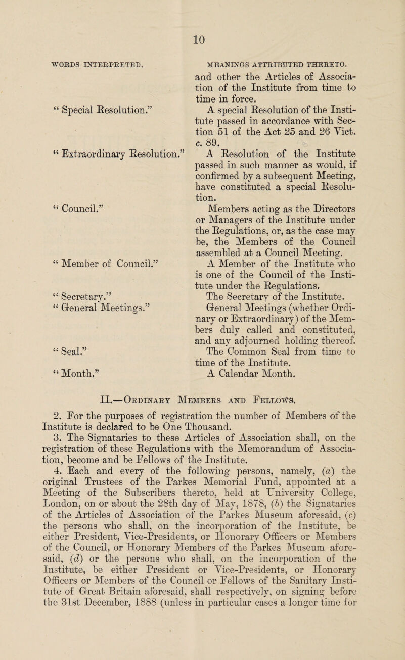 WORDS INTERPRETED. “ Special Resolution.” “ Extraordinary Resolution.” “ Council.” “ Member of Council.” “ Secretary.” 44 General Meetings.” “ Seal.” “ Month.” MEANING-S ATTRIBUTED THERETO. and other the Articles of Associa¬ tion of the Institute from time to time in force. A special Resolution of the Insti¬ tute passed in accordance with Sec¬ tion 51 of the Act 25 and 26 Yict. c. 89. A Resolution of the Institute passed in such manner as would, if confirmed by a subsequent Meeting, have constituted a special Resolu¬ tion. Members acting as the Directors or Managers of the Institute under the Regulations, or, as the case may be, the Members of the Council assembled at a Council Meeting. A Member of the Institute who is one of the Council of Fie Insti¬ tute under the Regulations. The Secretary of the Institute. General Meetings (whether Ordi¬ nary or Extraordinary) of the Mem¬ bers duly called and constituted, and any adjourned holding thereof. The Common Seal from time to time of the Institute. A Calendar Month. II.—Ordinary Members and Fellows. 2. For the purposes of registration the number of Members of the Institute is declared to be One Thousand. 3. The Signataries to these Articles of Association shall, on the registration of these Regulations with the Memorandum of Associa¬ tion, become and be Fellows of the Institute. 4. Each and every of the following persons, namely, (a) the original Trustees of the Parkes Memorial Fund, appointed at a Meeting of the Subscribers thereto, held at University College, London, on or about the 28th day of May, 1878, (b) the Signataries of the Articles of Association of the Parkes Museum aforesaid, (c) the persons who shall, on the incorporation of the institute, be either President, Vice-Presidents, or Plonorary Officers or Members of the Council, or Honorary Members of the Parkes Museum afore¬ said, (d) or the persons who shall, on the incorporation of the Institute, be either President or Vice-Presidents, or Honorary Officers or Members of the Council or Fellows of the Sanitary Insti¬ tute of Great Britain aforesaid, shall respectively, on signing before the 31st December, 1888 (unless in particular cases a longer time for