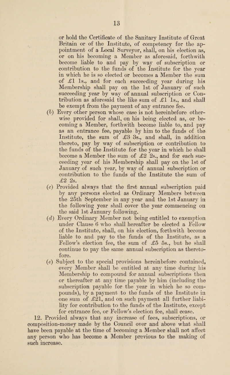 or hold the Certificate of the Sanitary Institute of Great Britain or of the Institute, of competency for the ap¬ pointment of a Local Surveyor, shall, on his election as, or on his becoming a Member as aforesaid, forthwith become liable to and pay by way of subscription or contribution to the funds of the Institute for the year in which he is so elected or becomes a Member the sum of XI Is., and for each succeeding year during his Membership shall pay on the 1st of January of such succeeding year by way of annual subscription or Con¬ tribution as aforesaid the like sum of £1 Is., and shall be exempt from the payment of any entrance fee. (b) Every other person whose case is not hereinbefore other¬ wise provided for shall, on his being elected as, or be¬ coming a Member, forthwith become liable to, and pay as an entrance fee, payable by him to the funds of the Institute, the sum of £3 3s., and shall, in addition thereto, pay by way of subscription or contribution to the funds of the Institute for the year in which he shall become a Member the sum of £2 2s., and for each suc¬ ceeding year of his Membership shall pay on the 1st of January of such year, by way of annual subscription or contribution to the funds of the Institute the sum of £2 2s. (c) Provided always that the first annual subscription paid by any persons elected as Ordinary Members between the 25th September in any year and the 1st January in the following year shall cover the year commencing on the said 1st January following. (d) Every Ordinary Member not being entitled to exemption under Clause 6 who shall hereafter be elected a Eellow of the Institute, shall, on his election, forthwith become liable to and pay to the funds of the Institute, as a Fellow’s election fee, the sum of £5 5s., but he shall continue to pay the same annual subscription as thereto¬ fore. (e) Subject to the special provisions hereinbefore contained, every Member shall be entitled at any time during his Membership to compound for annual subscriptions then or thereafter at any time payable by him (including the subscription payable for the year in which he so com¬ pounds), by a payment to the funds of the Institute in one sum of X21, and on such payment all further liabi¬ lity for contribution to the funds of the Institute, except for entrance fee, or Fellow’s election fee, shall cease. 12. Provided always that any increase of fees, subscriptions, or composition-money made by the Council over and above what shall have been payable at the time of becoming a Member shall not affect any person who has become a Member previous to the making of such increase.