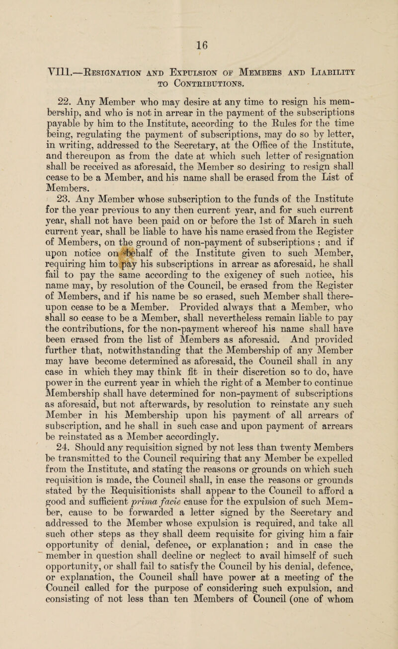 VIII.—Resignation and Expulsion oe Membebs and Liability TO CoNTEIBUTIONS. 22. Any Member who may desire at any time to resign his mem¬ bership, and who is not in arrear in the payment of the subscriptions payable by him to the Institute, according to the Rules for the time being, regulating the payment of subscriptions, may do so by letter, in writing, addressed to the Secretary, at the Office of the Institute, and thereupon as from the date at which such letter of resignation shall be received as aforesaid, the Member so desiring to resign shall cease to be a Member, and his name shall be erased from the List of Members. 23. Any Member whose subscription to the funds of the Institute for the year previous to any then current year, and for such current year, shall not have been paid on or before the 1st of March in such current year, shall be liable to have his name erased from the Register of Members, on the ground of non-payment of subscriptions ; and if upon notice on Lehalf of the Institute given to such Member, requiring him to pay his subscriptions in arrear as aforesaid, he shall fail to pay the same according to the exigency of such notice, his name may, by resolution of the Council, be erased from the Register of Members, and if his name be so erased, such Member shall there¬ upon cease to be a Member. Provided always that a Member, who shall so cease to be a Member, shall nevertheless remain liable to pay the contributions, for the non-payment whereof his name shall have been erased from the list of Members as aforesaid. And provided further that, notwithstanding that the Membership of any Member may have become determined as aforesaid, the Council shall in any case in which they may think fit in their discretion so to do, have power in the current year in which the right of a Member to continue Membership shall have determined for non-payment of subscriptions as aforesaid, but not afterwards, by resolution to reinstate any such Member in his Membership upon his payment of all arrears of subscription, and he shall in such case and upon payment of arrears be reinstated as a Member accordingly. 24. Should any requisition signed by not less than twenty Members be transmitted to the Council requiring that any Member be expelled from the Institute, and stating the reasons or grounds on which such requisition is made, the Council shall, in case the reasons or grounds stated by the Requisitionists shall appear to the Council to afford a good and sufficient prima facie cause for the expulsion of such Mem¬ ber, cause to be forwarded a letter signed by the Secretary and addressed to the Member whose expulsion is required, and take all such other steps as they shall deem requisite for giving him a fair opportunity of denial, defence, or explanation; and in case the member in question shall decline or neglect to avail himself of such opportunity, or shall fail to satisfy the Council by his denial, defence, or explanation, the Council shall have power at a meeting of the Council called for the purpose of considering such expulsion, and consisting of not less than ten Members of Council (one of whom