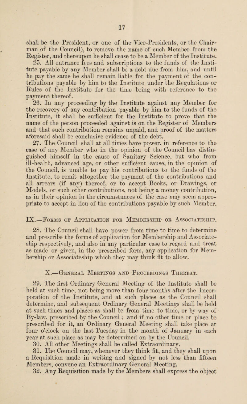 shall be the President, or one of the Vice-Presidents, or the Chair¬ man of the Council), to remove the name of such Member from the Register, and thereupon he shall cease to be a Member of the Institute. 25. All entrance fees and subscriptions to the funds of the Insti¬ tute payable by any Member shall be a debt due from him, and until he pay the same he shall remain liable for the payment of the con¬ tributions payable by him to the Institute under the Regulations or Rules of the Institute for the time being with reference to the payment thereof. 26. In any proceeding by the Institute against any Member for the recovery of any contribution payable by him to the funds of the Institute, it shall be sufficient for the Institute to prove that the name of the person proceeded against is on the Register of Members and that such contribution remains unpaid, and proof of the matters aforesaid shall be conclusive evidence of the debt. 27. The Council shall at all times have power, in reference to the case of any Member who in the opinion of the Council has distin¬ guished himself in the cause of Sanitary Science, but who from ill-health, advanced age, or other sufficient cause, in the opinion of the Council, is unable to pay his contributions to the funds of the Institute, to remit altogether the payment of the contributions and all arrears (if any) thereof, or to accept Books, or Drawings, or Models, or such other contributions, not being a money contribution, as in their opinion in the circumstances of the case may seem appro¬ priate to accept in lieu of the coniributions payable by such Member. IX.—Foems oe Application poe Membeeship oe Associateship. 28. The Council shall have power from time to time to determine and prescribe the forms of application for Membership and Associate- ship respectively, and also in any particular case to regard and treat as made or given, in the prescribed form, any application for Mem¬ bership or Associateship which they may think fit to allow. X.—Geneeal Meetings and Peoceedings Theeeat. 29. The first Ordinary General Meeting of the Institute shall be held at such time, not being more than four months after the Incor¬ poration of the Institute, and at such places as the Council shall determine, and subsequent Ordinary Greneral Meetings shall be held at such times and places as shall be from time to time, or by way of By-law, prescribed by the Council; and if no other time or place be prescribed for it, an Ordinary General Meeting shall take place at four o’clock on the last Tuesday in the month of January in each year at such place as may be determined on by the Council. 30. All other Meetings shall be called Extraordinary. 31. The Council may, whenever they think fit, and they shall upon a Requisition made in writing and signed by not less than fifteen Members, convene an Extraordinary General Meeting. 32. Any Requisition made by the Members shall express the object