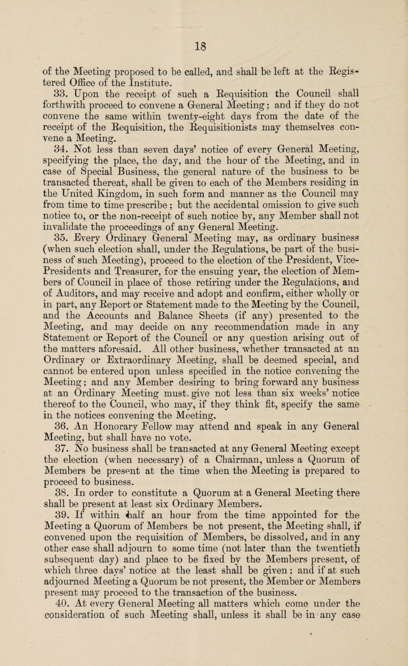 of the Meeting proposed to be called, and shall be left at the Regis¬ tered Office of the Institute. 33. Upon the receipt of such a Requisition the Council shall forthwith proceed to convene a General Meeting; and if they do not convene the same within twenty-eight days from the date of the receipt of the Requisition, the Requisitionists may themselves con¬ vene a Meeting. 34. Not less than seven days’ notice of every General Meeting, specifying the place, the day, and the hour of the Meeting, and in case of Special Business, the general nature of the business to be transacted thereat, shall be given to each of the Members residing in the United Kingdom, in such form and manner as the Council may from time to time prescribe; but the accidental omission to give such notice to, or the non-receipt of such notice by, any Member shall not invalidate the proceedings of any General Meeting. 35. Every Ordinary General Meeting may, as ordinary business (when such election shall, under the Regulations, be part of the busi¬ ness of such Meeting), proceed to the election of the President, Vice- Presidents and Treasurer, for the ensuing year, the election of Mem¬ bers of Council in place of those retiring under the Regulations, and of Auditors, and may receive and adopt and confirm, either wholly or in part, any Report or Statement made to the Meeting by the Council, and the Accounts and Balance Sheets (if any) presented to the Meeting, and may decide on any recommendation made in any Statement or Report of the Council or any question arising out of the matters aforesaid. All other business, whether transacted at an Ordinary or Extraordinary Meeting, shall be deemed special, and cannot be entered upon unless specified in the notice convening the Meeting; and any Member desiring to bring forward any business at an Ordinary Meeting must, give not less than six weeks’ notice thereof to the Council, who may, if they think fit, specify the same in the notices convening the Meeting. 36. An Honorary Fellow may attend and speak in any General Meeting, but shall have no vote. 37. No business shall be transacted at any General Meeting except the election (when necessary) of a Chairman, unless a Quorum of Members be present at the time when the Meeting is prepared to proceed to business. 38. In order to constitute a Quorum at a General Meeting there shall be present at least six Ordinary Members. 39. If within 4ialf an hour from the time appointed for the Meeting a Quorum of Members be not present, the Meeting shall, if convened upon the requisition of Members, be dissolved, and in any other case shall adjourn to some time (not later than the twentieth subsequent day) and place to be fixed by the Members present, of which three days’ notice at the least shall be given: and if at such adjourned Meeting a Quorum be not present, the Member or Members present may proceed to the transaction of the business. 40. At every General Meeting all matters which come under the consideration of such Meeting shall, unless it shall be in any case