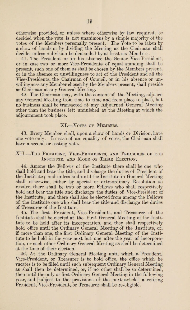 otherwise provided, or unless where otherwise by law required, be decided when the vote is not unanimous by a simple majority of the votes of the Members personally present. The Vote to be taken by a show of hands or by dividing the Meeting as the Chairman shall decide, unless a division be demanded by at least six Members. 41. The President or in his absence the Senior Vice-President, or in case two or more Vice-Presidents of equal standing shall be present, such one of them as shall be chosen by the Members present, or in the absence or unwillingness to act of the President and all the Vice-Presidents, the Chairman of Council, or in his absence or un¬ willingness any Member chosen by the Members present, shall preside as Chairman at any General Meeting. 42. The Chairman may, with the consent of the Meeting, adjourn any General Meeting from time to time and from place to place, but no business shall be transacted at any Adjourned General Meeting other than the business left unfinished at the Meeting at which the adjournment took place. XI.—Votes oe Membees. 43. Every Member shall, upon a show of hands or Division, have one vote only. In case of an equality of votes, the Chairman shall have a second or casting vote. XII.—The Peesident, Vice-Peesidents, and Teeastjeee oe the Institute, and Mode oe Theie Election. 44. Among the Eellows of the Institute there shall be one who shall hold and bear the title, and discharge the duties of President of the Institute ; and unless and until the Institute in General Meeting shall otherwise, either by special or extraordinary Resolution so resolve, there shall be two or more Fellows who shall respectively hold and bear the title and discharge the duties of Vice-President of the Institute; and there shall also be elected from among the Fellows of the Institute one who shall bear the title and discharge the duties of Treasurer of the Institute. 45. The first President, Vice-Presidents, and Treasurer of the Institute shall be elected at the First General Meeting of the Insti¬ tute to be held after its incorporation, and they shall respectively hold office until the Ordinary General Meeting of the Institute, or, if more than one, the first Ordinary General Meeting of the Insti¬ tute to be held in the year next but one after the year of incorpora¬ tion, or such other Ordinary General Meeting as shall be determined at the time of their election. 46. At the Ordinary General Meeting until which a President, Vice-President, or Treasurer is to hold office, the office which he vacates is to be filled until such subsequent Ordinary General Meeting as shall then be determined, or, if no other shall be so determined, then until the only or first Ordinary General Meeting in the following year, and [subject to the provisions of the next article] a retiring President, Vice-President, or Treasurer shall be re-eligible.