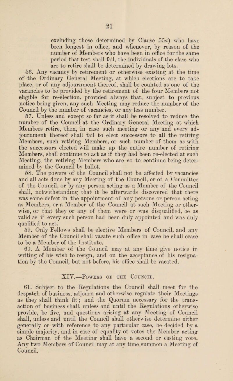excluding those determined by Clause 55a) who have been longest in office, and whenever, by reason of the number of Members who have been in office for the same period that test shall fail, the individuals of the class who are to retire shall be determined by drawing lots. 56. Any vacancy by retirement or otherwise existing at the time of the Ordinary Gfeneral Meeting, at which elections are to take place, or of any adjournment thereof, shall be counted as one of the vacancies to be provided by the retirement of the four Members not eligible for re-election, provided always that, subject to previous notice being given, any such Meeting may reduce the number of the Council by the number of vacancies, or any less number. 57. Unless and except so far as it shall be resolved to reduce the number of the Council at the Ordinary Greneral Meeting at which Members retire, then, in case such meeting or any and every ad¬ journment thereof shall fail to elect successors to all the retiring Members, such retiring Members, or such number of them as with the successors elected will make up the entire number of retiring Members, shall continue to act as if they had been re-elected at such Meeting, the retiring Members who are so to continue beiug deter¬ mined by the Council by ballot. 58. The powers of the Council shall not be affected by vacancies and all acts done by any Meeting of the Council, or of a Committee of the Council, or by any person acting as a Member of the Council shall, notwithstanding that it be afterwards discovered that there was some defect in the appointment of any persons or person acting as Members, or a Member of the Council at such Meeting or other¬ wise, or that they or any of them were or was disqualified, be as valid as if every such person had been duly appointed and was duly qualified to act. 59. Only Fellows shall be elective Members of Council, and any Member of the Council shall vacate such office in case he shall cease to be a Member of the Institute. 60. A Member of the Council may at any time give notice in writing of his wash to resign, and on the acceptance of his resigna¬ tion by the Council, but not before, his office shall be vacated. XIV.—Powers or the Council. 61. Subject to the Regulations the Council shall meet for the despatch of business, adjourn and otherwise regulate their Meetings as they shall think fit; and the Quorum necessary for the trans¬ action of business shall, unless and until the Regulations otherwise provide, be five, and questions arising at any Meeting of Council shall, unless and until the Council shall otherwise determine either generally or with reference to any particular case, be decided by a simple majority, and in case of equality of votes the Member acting as Chairman of the Meeting shall have a second or casting vote. Any two Members of Council may at any time summon a Meeting of Council.