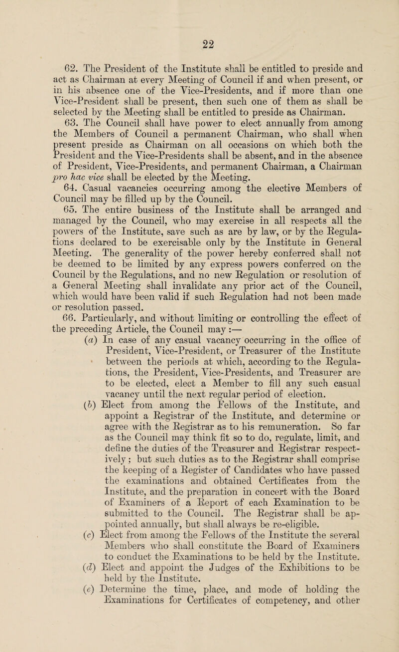 62. The President of the Institute shall be entitled to preside and act as Chairman at every Meeting of Council if and when present, or in his absence one of the Vice-Presidents, and if more than one Vice-President shall be present, then such one of them as shall be selected by the Meeting shall be entitled to preside as Chairman. 63. The Council shall have power to elect annually from among the Members of Council a permanent Chairman, who shall when present preside as Chairman on all occasions on which both the President and the Vice-Presidents shall be absent, and in the absence of President, Vice-Presidents, and permanent Chairman, a Chairman pro hac vice shall be elected by the Meeting. 64. Casual vacancies occurring among the elective Members of Council may be filled up by the Council. 65. The entire business of the Institute shall be arranged and managed by the Council, who may exercise in all respects all the powers of the Institute, save such as are by law, or by the Regula¬ tions declared to be exercisable only by the Institute in General Meeting. The generality of the power hereby conferred shall not be deemed to be limited by any express powers conferred on the Council by the Regulations, and no new Regulation or resolution of a General Meeting shall invalidate any prior act of the Council, which would have been valid if such Regulation had not been made or resolution passed. 66. Particularly, and without limiting or controlling the effect of the preceding Article, the Council may :— (a) In case of any casual vacancy occurring in the office of President, Vice-President, or Treasurer of the Institute between the periods at which, according to the Regula¬ tions, the President, Vice-Presidents, and Treasurer are to be elected, elect a Member to fill any such casual vacancy until the next regular period of election. (b) Elect from among the Fellows of the Institute, and appoint a Registrar of the Institute, and determine or agree with the Registrar as to his remuneration. So far as the Council may think fit so to do, regulate, limit, and define the duties of the Treasurer and Registrar respect¬ ively ; but such duties as to the Registrar shall comprise the keeping of a Register of Candidates who have passed the examinations and obtained Certificates from the Institute, and the preparation in concert with the Board of Examiners of a Report of each Examination to be submitted to the Council. The Registrar shall be ap¬ pointed annually, but shall always be re-eligible. (c) Elect from among the Fellows of the Institute the several Members who shall constitute the Board of Examiners to conduct the Examinations to be held by the Institute. (cZ) Elect and appoint the Judges of the Exhibitions to be held by the Institute. (e) Determine the time, place, and mode of holding the Examinations for Certificates of competency, and other