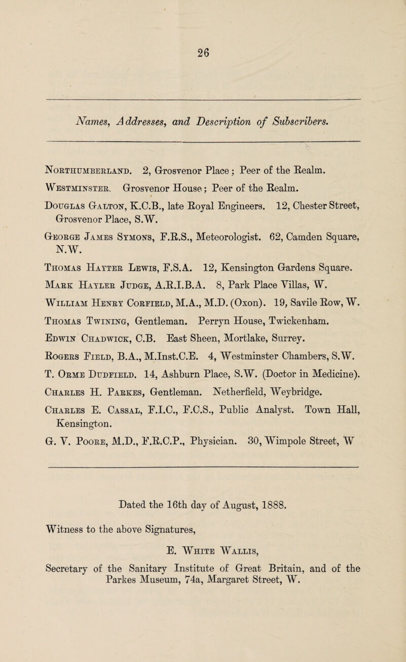 Names, Addresses, and Description of Subscribers. Northumberland. 2, G-rosvenor Place; Peer of the Realm. Westminster. Grosvenor House; Peer of the Realm. * Douglas G-alton, K.C.B., late Royal Engineers. 12, Chester Street, Grosvenor Place, S.W. George James Symons, F.R.S., Meteorologist. 62, Camden Square, N.W. Thomas Hayter Lewis, F.S.A. 12, Kensington Gardens Square. Mark Hayler Judge, A.R.I.B.A. 8, Park Place Villas, W. William Henry Coreield, M.A., M.D. (Oxon). 19, Savile Row, W. Thomas Twining, Gentleman. Perryn House, Twickenham. Edwin Chadwick, C.B. East Sheen, Mortlake, Surrey. Rogers Field, B.A., M.Inst.C.E. 4, Westminster Chambers, S.W. T. Orme Dudeield. 14, Ashburn Place, S.W. (Doctor in Medicine). Charles H. Parkes, Gentleman. Netherfieid, Weybridge. Charles E. Cassal, F.I.C., F.C.S., Public Analyst. Town Hall, Kensington. G. V. Poore, M.D., F.R.C.P., Physician. 30, Wimpole Street, W Dated the 16th day of August, 1888. Witness to the above Signatures, E. White Wallis, Secretary of the Sanitary Institute of Great Britain, and of the Parkes Museum, 74a, Margaret Street, W.