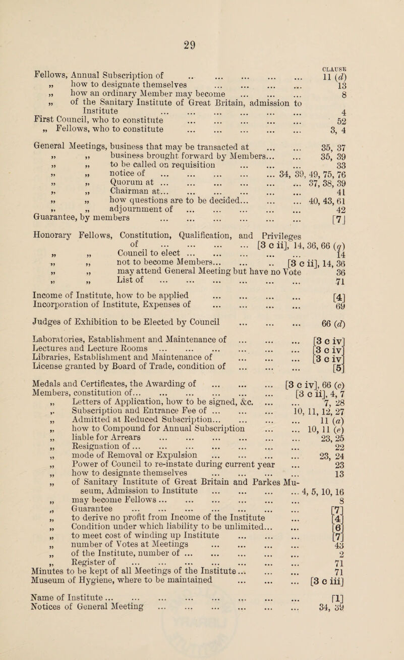 r, CLAUSE I ellows, Annual Subscription of ... . n (^) „ how to designate themselves . 13 „ how an ordinary Member may become ... . 8 „ of the Sanitary Institute of Great Britain, admission to Institute . 4 First Council, who to constitute ... . 52 „ Fellows, who to constitute . 3, 4 General Meetings, business that may be transacted at business brought forward by Members.. to be called on requisition . notice of . Quorum at. Chairman at. how questions are to be decided. adjournment of . Guarantee, by members . 55 55 55 55 55 55 55 55 55 55 55 55 55 35, 37 . ... 35, 39 33 . 34, 39, 49, 75, 76 ... 37, 38, 39 41 ... 40,43,61 42 • - [7J Honorary Fellows, Constitution, Qualification, and Privileges of .[3 e ii], 14, „ „ Council to elect. „ „ not to become Members. .. [3 c „ „ may attend General Meeting but have no Vate ,) ,, List of ... ... ... ... ... ... Income of Institute, how to be applied . Incorporation of Institute, Expenses of . Judges of Exhibition to be Elected by Council . Laboratories, Establishment and Maintenance of . Lectures and Lecture Rooms . . Libraries, Establishment and Maintenance of . License granted by Board of Trade, condition of . 36, 66 (q) 14 ii], 14, 36 36 71 [4] 69 66 (d) [3 e ivl [3 c ivj [3 c ivl [5] Medals and Certificates, the Awarding of . Members, constitution of. „ Letters of Application, how to be signed, &c. ,. Subscription and Entrance Fee of. „ Admitted at Reduced Subscription. „ how to Compound for Annual Subscription „ liable for Arrears ... . „ Resignation of... „ mode of Removal or Expulsion . „ Power of Council to re-instate during current year „ how to designate themselves . „ of Sanitary Institute of Great Britain and Parkes seum, Admission to Institute . „ may become Fellows. „ Guarantee „ to derive no profit from Income of the Institute „ Condition under which liability to be unlimited... „ to meet cost of winding up Institute . „ number of Votes at Meetings . „ of the Institute, number of. „ Register of . Minutes to be kept of all Meetings of the Institute.. Museum of Hygiene, where to be maintained . Name of Institute ... Notices of General Meeting [3 e ivj, 66 (c) [3 e iij, 4, 7 7, 28 10, 11, 12, 27 11 (a) ... 10, 11 (p) 23,25 22 23, 24 23 13 Mu- ... 4, 5, 10,16 8 [7] [41 ... [6] [7] 43 ... 2 71 71 ... [3 e iii] ri] 34,39