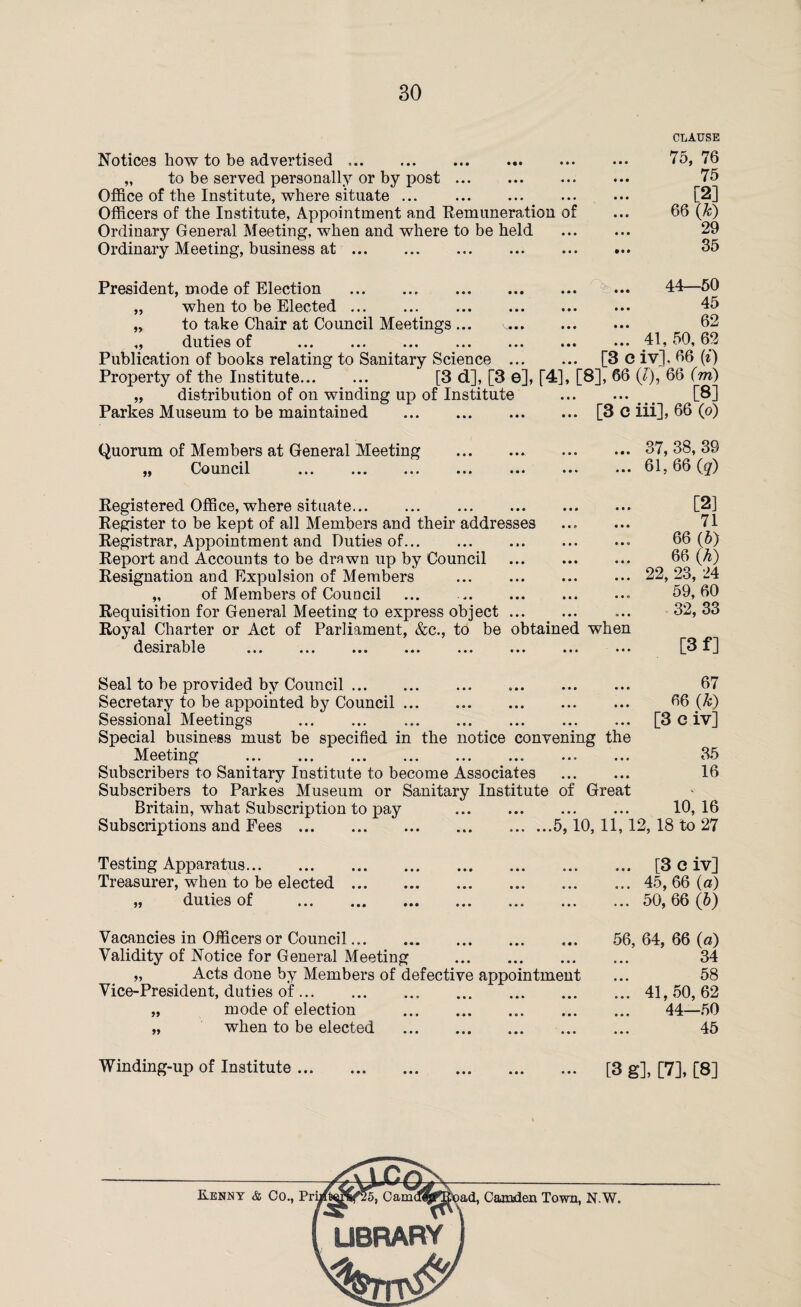 CLAUSE Notices how to be advertised. „ to be served personally or by post. Office of the Institute, where situate ... . Officers of the Institute, Appointment and Remuneration of Ordinary General Meeting, when and where to be held Ordinary Meeting, business at. 75, 76 75 [2] 66 (,k) 29 35 President, mode of Election . „ when to be Elected. „ to take Chair at Council Meetings ... „ duties of . Publication of books relating to Sanitary Science Property of the Institute. ... 44—50 45 62 ... 41,50,62 [3 C iv]. 66 (i) „ distribution of on winding up of Institute Parkes Museum to be maintained . [3 d], [3 e], r4], [8], 66 (7), 66 (m) [8] ... [3 c iii], 66 (o) Quorum of Members at General Meeting „ Council . ... 37,38,39 ... 61, 66 (q) Registered Office, where situate. Register to be kept of all Members and their addresses Registrar, Appointment and Duties of.. Report and Accounts to be drawn up by Council . Resignation and Expulsion of Members . „ of Members of Council ... .* Requisition for General Meeting to express object. Royal Charter or Act of Parliament, &c., to be obtained when desirable ... ... ... ... ... ... ... ••• [2] 71 66 (5) 66 {h) 22, 23, 24 59, 60 32, 33 [3 f] Seal to be provided by Council. 67 Secretary to be appointed by Council. 66 (k) Sessional Meetings . [3 C iv] Special business must be specified in the notice convening the Meeting . ... 35 Subscribers to Sanitary Institute to become Associates . 16 Subscribers to Parkes Museum or Sanitary Institute of Great Britain, what Subscription to pay . 10, 16 Subscriptions and Fees.5,10, 11,12, 18 to 27 Testing Apparatus. Treasurer, when to be elected ... „ duties of . ... [3 e iv] ... 45, 66 (a) ... 50, 66 (6) Vacancies in Officers or Council. 56, 64, 66 (a) Validity of Notice for General Meeting . 34 „ Acts done by Members of defective appointment ... 58 Vice-President, duties of.41, 50, 62 „ mode of election . 44—50 „ when to be elected . 45 Winding-up of Institute ... [3 g], [7], [8]