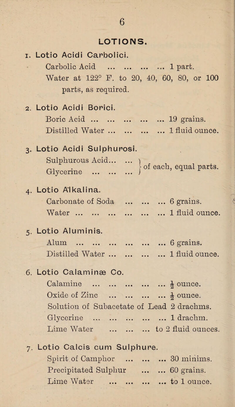 LOTIONS. 1. Lotio Acidi Carbolici. Carbolic Acid .1 part. Water at 122° F. to 20, 40, 60, 80, or 100 parts, as required. 2. Lotio Acidi Borici. Boric Acid.19 grains. Distilled Water.1 fluid ounce. . Lotio Acidi Sulphurosi. Sulphurous Acid... Glycerine . 4. Lotio A'lkalina. Carbonate of Soda Water . 5. Lotio Aluminis. Alum . Distilled Water ... ■ of each, equal parts. .6 grains. ... ... 1 fluid ounce. .. 6 grains. .1 fluid ounce. 6. Lotio Calaminae Co. Calamine .J ounce. Oxide of Zinc .\ ounce. Solution of Subacetate of Lead 2 drachms. Glycerine .1 drachm. Lime Water . to 2 fluid ounces. 7. Lotio Calcis cum Sulphure. Spirit, of Camphor .30 minims. Precipitated Sulphur .60 grains. Lime Water .to 1 ounce.