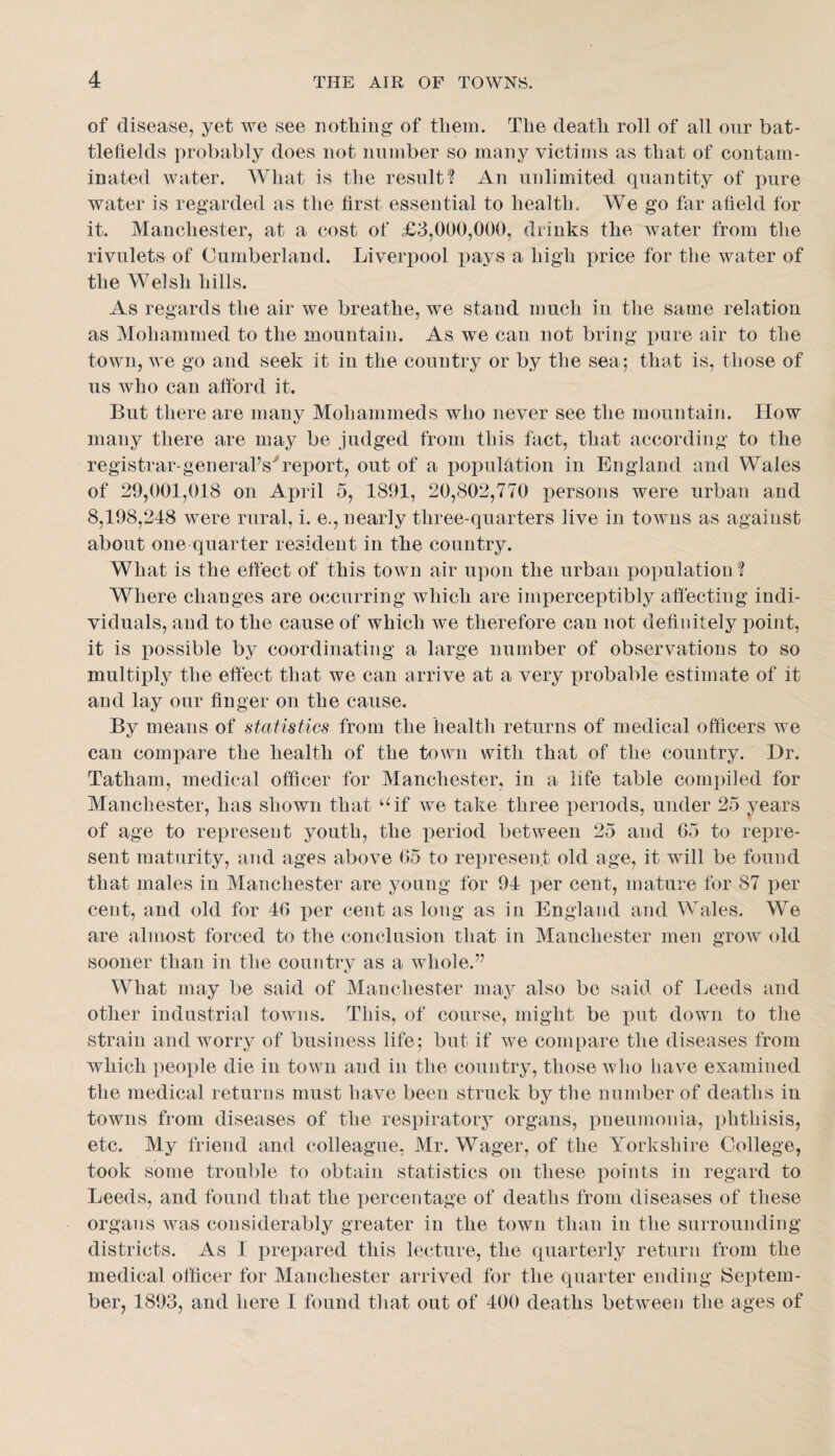 of disease, yet we see notliing of them. The death roll of all our bat¬ tlefields probably does not number so many victims as that of contam¬ inated water. What is the result? An unlimited quantity of pure water is regarded as the first essential to health. We go far afield for it. Manchester, at a cost of £3,000,000, drinks the water from the rivulets of Cumberland. Liverpool pays a high price for the water of the Welsh hills. As regards the air we breathe, we stand much in the same relation as Mohammed to the mountain. As we can not bring pure air to the town, we go and seek it in the country or by the sea; that is, those of us who can afford it. But there are many Mohammeds who never see the mountain. How many there are may be judged from this fact, that according to the registrar-generahs''report, out of a poimlation in England and Wales of 29,001,018 on April 5, 1891, 20,802,770 persons were urban and 8,198,248 were rural, i. e., nearly three-quarters live in towns as against about one quarter resident in the country. What is the effect of this town air upon the urban population ? Where changes are occurring which are imperceptibly affecting indi¬ viduals, and to the cause of which we therefore can not definitely point, it is possible by coordinating a large number of observations to so multiply the effect that we can arrive at a very probable estimate of it and lay our finger on the cause. By means of statistics from the health returns of medical officers we can compare the health of the town with that of the country. Dr. Tatham, medical officer for Manchester, in a life table compiled for Manchester, has shown that ‘^if we take three xieriods, under 25 years of age to represent youth, the iieriod between 25 and 65 to repre¬ sent maturity, and ages above 65 to represent old age, it will be found that males in Manchester are young for 94 per cent, mature for 87 per cent, and old for 46 per cent as long as in England and Wales. We are almost forced to the conclusion that in Manchester men grow old sooner than in the country as a whole.” What may be said of Manchester may also be said of Leeds and other industrial towns. This, of course, might be put down to the strain and worry of business life; but if we compare the diseases from which people die in town and in the couutry, those who have examined the medical returns must have been struck by the number of deaths in towns from diseases of the respiratory organs, pneumonia, phthisis, etc. My friend and colleague, Mr. Wager, of the Yorkshire College, took some trouble to obtain statistics on these points in regard to Leeds, and found that the percentage of deaths from diseases of these organs was considerably greater in the town than in the surrounding districts. As 1 prepared this lecture, the quarterly return from the medical officer for Manchester arrived for the quarter ending Septem¬ ber, 1893, and here I found that out of 400 deaths between the ages of