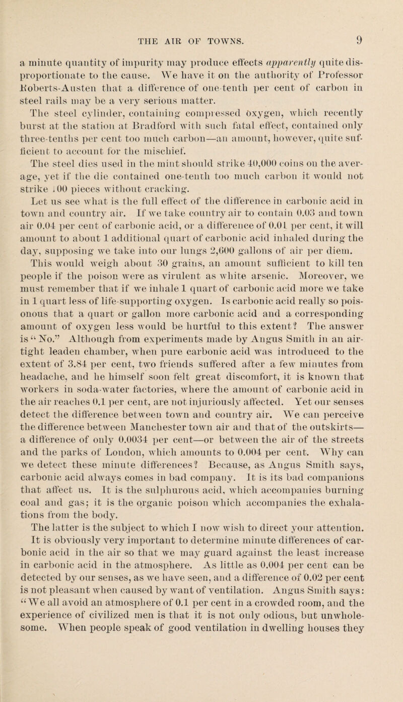 a minute quantity of im^mrity may produce effects apparently quite dis¬ proportionate to the cause. We have it on the authority of Professor Roberts-A listen that a difference of one tenth per cent of carbon in steel rails may be a very serious matter. The steel cylinder, containing' compressed Oxygen, whicli recently burst at the station at Bradford with snch fatal effect, contained only three-tenths per cent too much carbon—an amount, however, quite suf- ticient to account for the mischief. The steel dies used in the mint should strike 4(),00() coins on the aver¬ age, yet if the die contained one-tenth too much carbon it would not strike .00 pieces without cracking. Let us see what is the full effect of tlie difference in carbonic acid in town and country air. If we take country air to contain 0.03 and town air O.OI per cent of carbonic acid, or a difference of 0.0 L per cent, it will amount to about 1 additional quart of carbonic acid inhaled during the day, supposing we take into our lungs 2,000 gallons of air per diem. This would weigh about 30 grains, an amount sufficient to kill ten people if the poison were as virulent as white arsenic. Moreover, we must remember that if we inhale 1 quart of carbonic acid more we take in 1 quart less of life-supporting oxygen. Is carbonic acid really so pois¬ onous that a quart or gallon more carbonic acid and a corresponding amount of oxygen less would be hurtful to this extent? The answer is Ho.’’ Although from experiments made by Angus Smith in an air¬ tight leaden chamber, when pure carbonic acid was introduced to the extent of 3.81 per cent, two friends suffered after a few minutes from headache, and he himself soon felt great discomfort, it is known that workers in soda-water factories, where the amount of carbonic acid in the air reaches O.I per cent, are not injuriously affected. Yet our senses detect the difference between town and country air. We can perceive the difference between Manchester town air and that of the outskirts— a difference of only 0.0034 per cent—or between the air of the streets and the parks of London, which amounts to 0.004 per cent. Why can we detect these minute differences? Because, as Angus Smith says, carbonic acid always comes in bad company. It is its bad companions that affect us. It is the sulphurous acid, which accompanies burning coal and gas; it is the organic poison which accompanies the exhala¬ tions from the body. The latter is the subject to which I now wish to direct your attention. It is obviously very imj^ortant to determine minute differences of car¬ bonic acid in the air so that we may guard against the least increase in carbonic acid in the atmosphere. As little as 0.004 per cent can be detected by our senses, as we have seen, and a difference of 0.02 per cent is not pleasant when caused by want of ventilation. Angus Smith says: We all avoid an atmosphere of 0.1 per cent in a crowded room, and the experience of civilized men is that it is not only odious, but unwhole¬ some. When people speak of good ventilation in dwelling houses they