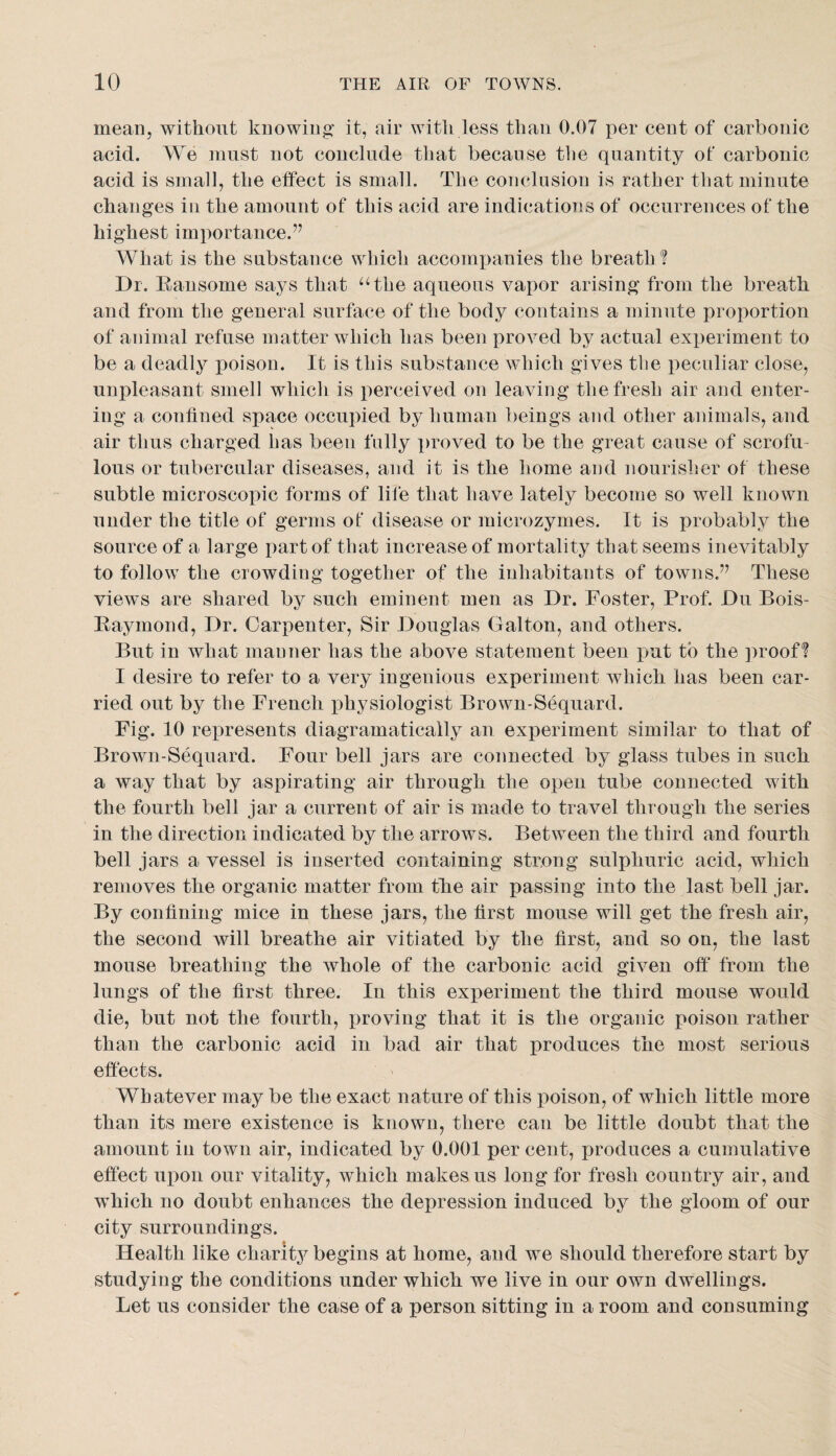 meaHj without knowing it, air with less than 0.07 per cent of carbonic acid. We must not conclude that because tlie quantity ot carbonic acid is small, the effect is small. The conclusion is rather that minute changes in the amount of this acid are indications of occurrences of the highest importance.’’ What is the substance which accomxianies the breath ? Dr. Eansome says that ^‘the aqueous vapor arising from the breath and from the general surface of the body contains a minute proportion of animal refuse matter which has been proved by actual experiment to be a deadly poison. It is this substance which gives the peculiar close, unpleasant smell which is perceived on leaving the fresh air and enter¬ ing a confined space occuified by human beings and other animals, and air thus charged has been fully proved to be the great cause of scrofu¬ lous or tubercular diseases, and it is the home and nourisher of these subtle microscopic forms of lile that have lately become so well known under the title of germs of disease or microzymes. It is probably the source of a large part of that increase of mortality that seems inevitably to follow the crowding together of the inhabitants of towns.” These views are shared by such eminent men as Dr. Foster, Prof. Du Bois- Eaymond, Dr. Carpenter, Sir Douglas Galton, and others. But in what manner has the above statement been put to the ])roof? I desire to refer to a very ingenious experiment which has been car¬ ried out by the French physiologist Brown-Sequard. Fig. 10 represents diagramatically an experiment similar to that of Brown-Sequard. Four bell jars are connected by glass tubes in such a way that by aspirating air through the open tube connected with the fourth bell jar a current of air is made to travel through the series in the direction indicated by the arrows. Between the third and fourth bell jars a vessel is inserted containing strong sulphuric acid, which removes the organic matter from tlie air passing into the last bell jar. By confining mice in these jars, the first mouse will get the fresh aiiy the second will breathe air vitiated by the first, and so on, the last mouse breathing the whole of the carbonic acid given off from the lungs of the first three. In this experiment the third mouse would die, but not the fourth, j)roving that it is the organic poison rather than the carbonic acid in bad air that produces the most serious effects. Whatever may be the exact nature of this poison, of which little more than its mere existence is known, there can be little doubt that the amount in town air, indicated by 0.001 per cent, produces a cumulative effect upon our vitality, which makes us long for fresh country air, and which no doubt enhances the depression induced by the gloom of our city surroundings. Health like charity begins at home, and we should therefore start by studying the conditions under which we live in our own dwellings. Let us consider the case of a person sitting in a room and consuming