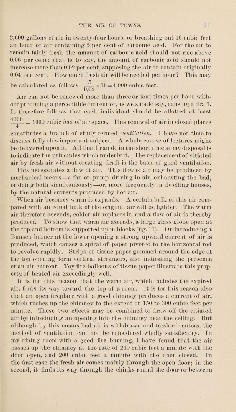 2,000 gallons of air in twenty-four hours, or breatbiiig out 10 cubic feet an hour of air contaiuing 5 per cent of carbonic acid. For the air to remain fairly fresh the amount of carbonic acid should not rise above 0.00 per cent; that is to say, the amount of carbonic acid should not increase more than 0.02 per ceut, supposing the air to contain originally 0.04 per cent. How much fresh air will be needed per hour? This may 5 be calculated as follows: x 10=4,000 cubic feet. Air can not be renewed more than three or four times per hour with¬ out producing a perceptible current or, as we should say, causing a draft. It therefore follows that each individual should be allotted at least = 1000 cubic feet of air space. This renewal of air in closed places constitutes a branch of study termed ventilation. I have not time to discuss fully this important subject. A hole course of lectures might be delivered upon it. All that I can do in the short time at my disposal is to indicate the princixdes which underly it. The rexdacement of vitiated air by fresh air without creating draft is the basis of good ventilation. This necessitates a flow of air. This flow of air may be i)roduced by mechanical means—a fan or pumj) driving in air, exhausting the bad, or doing both simultaneously—or, more frequently in dwelling houses, by the natural currents produced by hot air. When air becomes warm it expands. A certain bulk of this air com¬ pared with an equal bulk of the original air will be lighter. The warm air therefore ascends, colder air replaces it, and a flow of air is thereby XDroduced. To show that warm air ascends, a large glass globe open at the top and bottom is supxiorted uiion blocks (fig. 11). On introducing a Bunsen burner at the lower opening a strong upward current of air is produced, which causes a spiral of paj^er jiivoted to the horizontal rod to revolve rapidly. Strips of tissue paper gummed around the edge of the top ot>ening form vertical streamers, also indicating the jAresence of an air current. Toy fire balloons of tissue paper illustrate this prop¬ erty of heated air exceedingly well. It is for this reason that the warm air, which includes the expired air, finds its way toward the top of a room. It is for this reason also that an open fireplace with a good chimney i)roduces a current of air, which rushes up the chimney to the extent of 150 to 300 cubic feet per minute. These two effects may be combined to draw off* the vitiated air by introducing an opening into the chimney near the ceiling. But although by this means bad air is withdrawn and fresh air enters, the method of ventilation can not be considered wholly satisfactory. In my dining room with a good fire burning, I have found that the air XDasses up the chimney at the rate of 240 cubic feet a minute with the door open, and 200 cubic feet a minute with the door closed. In the first case the fresh air comes mainly through the open door; in the second, it finds its way through the chinks round the door or between