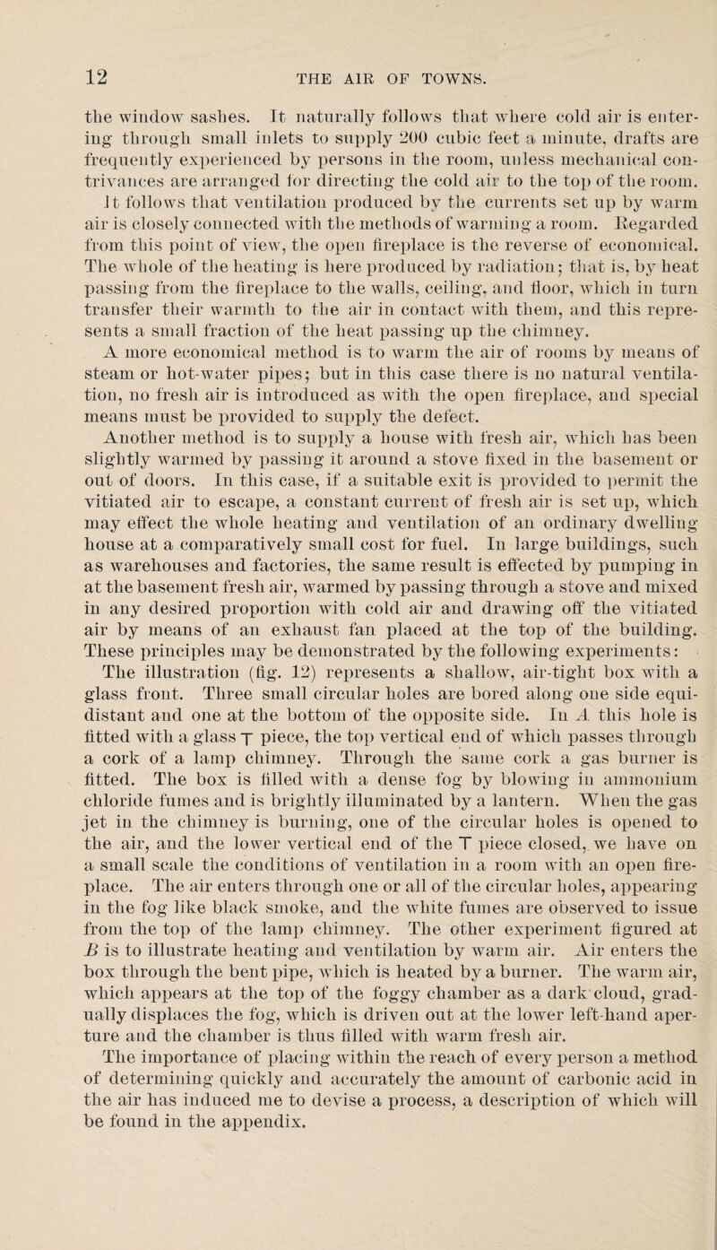 the window sashes. It naturally follows that where cold air is enter¬ ing through small inlets to supply 200 cubic feet a minute, drafts are frequently experienced by persons in the room, unless mechanical con¬ trivances are arranged for directing the cold air to the top of the room. It follows that ventilation produced by the currents set up by warm air is closely connected with the methods of warming a room. Regarded from this point of view, the open fireplace is the reverse of economical. The whole of the heating is here produced by radiation; that is, by heat passing from the fireplace to the walls, ceiling, and floor, which in turn transfer their warmth to the air in contact with them, and this repre¬ sents a small fraction of the heat passing up the chimney. A more economical method is to warm the air of rooms by means of steam or hot-water pipes; but in this case there is no natural ventila¬ tion, no fresh air is introduced as with the open fireplace, and special means must be ijrovided to supply the defect. Another method is to supply a house with fresh air, which has been slightly warmed by passing it around a stove fixed in the basement or out of doors. In this case, if a suitable exit is provided to permit the vitiated air to escape, a constant current of fresh air is set up, which, may effect the whole heating and ventilation of an ordinary dwelling house at a comparatively small cost for fuel. In large buildings, such as warehouses and factories, the same result is effected by i)umping in at the basement fresh air, warmed by passing through a stove and mixed in any desired proportion with cold air and drawing off the vitiated air by means of an exhaust fan placed at the top of the building. These principles may be demonstrated by the following experiments: The illustration (fig. 12) represents a shallow, air-tight box with a glass front. Three small circular holes are bored along one side equi¬ distant and one at the bottom of the opposite side. In A this hole is fitted with a glass y piece, the top vertical end of which passes through a cork of a lamp chimney. Through the same cork a gas burner is fitted. The box is filled with a dense fog by blowing in ammonium chloride fumes and is brightly illuminated by a lantern. When the gas jet in the chimney is burning, one of the circular holes is opened to the air, and the lower vertical end of the T piece closed, we have on a small scale the conditions of ventilation in a room with an open fire¬ place. The air enters through one or all of the circular holes, appearing in the fog like black smoke, and the white fumes are observed to issue from the top of the lamp chimney. The other experiment figured at B is to illustrate heating and ventilation by warm air. Air enters the box through the bent pipe, which is heated by a burner. The warm air, which appears at the top of the foggy chamber as a dark cloud, grad¬ ually displaces the fog, which is driven out at the lower left-hand aper¬ ture and the chamber is thus filled with warm fresh air. The importance of placing within the reach of every person a method of determining quickly and accurately the amount of carbonic acid in the air has induced me to devise a process, a description of which will be found in the appendix.