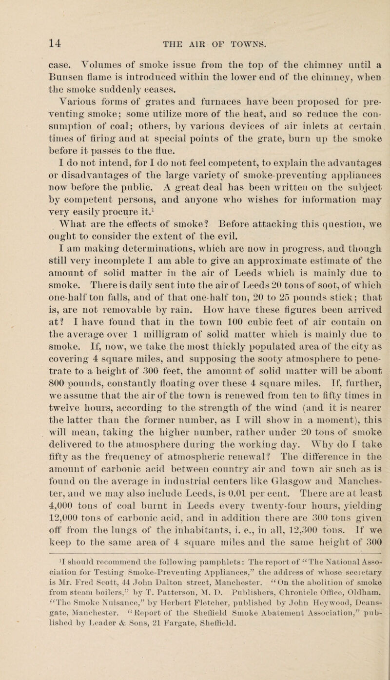 case. Volumes of smoke issue from the top of the chimney until a Bunsen flame is introduced within the lower end of the chimney, when the smoke suddenly ceases. Various forms of grates and furnaces have been proposed for pre¬ venting smoke; some utilize more of the heat, and so reduce the con¬ sumption of coal; others, by various devices of air inlets at certain times of firing and at special points of the grate, burn up the smoke before it passes to the flue. I do not intend, for I do not feel com]3etent, to explain the advantages or disadvantages of the large variety of smoke-preventing ax)pliauces now before the public. A great deal has been written on the subject by competent persons, and anyone who wishes for information may very easily procure it.^ What are the effects of smoke? Before attacking this question, we ought to consider the extent of the evil. I am making determinations, which are now in progress, and though still very incomplete I am able to give an approximate estimate of the amount of solid matter in the air of Leeds which is mainly due to smoke. There is daily sent into the air of Leeds 20 tons of soot, of which one-half ton falls, and of that one-half ton, 20 to 25 pounds stick; that is, are not removable by rain. How have these figures been arrived at? I have found that in the town 100 cubic feet of air contain on the average over 1 milligram of solid matter which is mainly due to smoke. If, now, we take the most thickly pot)ulated area of the city as covering 4 square miles, and supposing the sooty atmosphere to pene¬ trate to a height of 300 feet, the amount of solid matter will be about 800 pounds, constantly floating over these 4 square miles. If, further, we assume that the air of the town is renewed from ten to fifty times in twelve hours, according to the strength of the wind (and it is nearer the latter than the former number, as I will show in a moment), this will mean, taking the higher number, rather under 20 tons of smoke delivered to the atmosphere during the working day. Why do I take fifty as the frequency of atmospheric renewal? The difference in the amount of carbonic acid between country air and town air such as is found on the average in industrial centers like Glasgow and Manches¬ ter, and we may also include Leeds, is 0.01 per cent. There are at least 4,000 tons of coal burnt in Leeds every twenty-four hours, yielding 12,000 tons of carbonic acid, and in addition there are 300 tons given off* from the lungs of the inhabitants, i. e., in all, 12,300 tons. If we keep to the same area of 4 square miles and the same height of 300 T should recommend the following pamphlets: The report of ‘‘The National Asso¬ ciation for Testing Smoke-Preventing Appliances/^ the address of whose secietary is Mr. Fred Scott, 44 John Dalton street, Manchester. “On the abolition of smoke from steam boilers,’’ by T. Patterson, M. D. Publishers, Chronicle Office, Oldham. “The Smoke Nuisance,” by Herbert Fletclier, published by John Heywood, Deans- gate, Manchester. “Report of the Sheffield Smoke Abatement Association,” pub¬ lished by Leader & Sons, 21 Fargate, Sheffield.