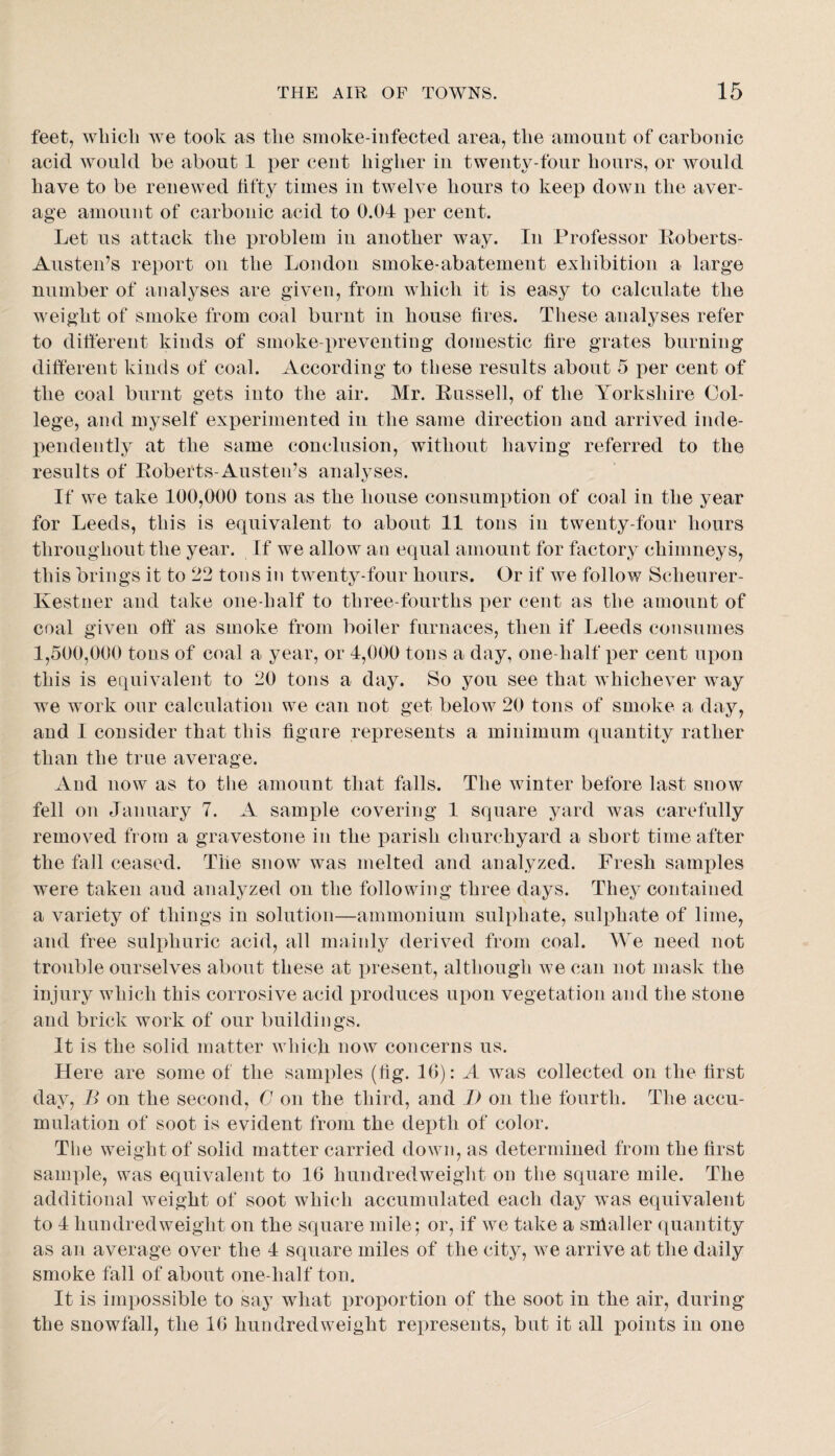 feet, which we took as the sinoke-iiifected area, the amount of carbonic acid would be about 1 per cent higher in twenty-four hours, or Avould have to be renewed fifty times in twelve hours to keep down the aver¬ age amount of carbonic acid to 0.04 per cent. Let ns attack the problem in another way. In Professor Koberts- Ansten’s report on the London smoke-abatement exhibition a large number of analyses are given, from which it is easy to calculate the Aveight of smoke from coal burnt in house fires. These analyses refer to difierent kinds of smoke-preA^enting domestic fire grates burning different kinds of coal. According to these results about 5 per cent of the coal burnt gets into the air. Mr. Eussell, of the Yorkshire Col¬ lege, and myself ex]3erimented in the same direction and arrived inde¬ pendently at the same conclusion, without having referred to the results of Eoberts-Austeids analyses. If we take 100,000 tons as the house consumption of coal in the year for Leeds, this is equivalent to about 11 tons in twenty-four hours throughout the year. If we allow an equal amount for factory chimneys, this brings it to 22 tons in twenty-four hours. Or if we follow Scheurer- Kestner and take one-half to three-fourths per cent as the amount of coal given off as smoke from boiler furnaces, then if Leeds consumes 1,500,000 tons of coal a year, or 4,000 tons a day, one-half per cent upon this is equivalent to 20 tons a day. So you see that aa hichever way we work our calculation we can not get below 20 tons of smoke a day, and I consider that this figure represents a minimnm quantity rather than the true average. And now as to the amount that falls. The winter before last snow fell on January 7. A sample covering 1 square yard was carefully remoA^ed from a gravestone in the parish churchyard a short time after the fall ceased. The snow was melted and analyzed. Fresh samples were taken and analyzed on the following three days. They contained a variety of things in solution—ammonium sulphate, sulphate of lime, and free sulphuric acid, all mainly derived from coal. We need not trouble ourselves about these at present, although we can not mask the injury which this corrosive acid produces upon vegetation and the stone and brick work of our buildings. It is the solid matter AAdiicJi noAV concerns us. Here are some of the samples (fig. 16): A was collected on the first day, B on the second, C on the third, and I) on the fourth. The accu¬ mulation of soot is evident from the depth of color. The weight of solid matter carried doAvn, as determined from the first sample, was equivalent to 16 hundredweight on the square mile. The additional Aveight of soot which accumulated each day was equivalent to 4 hundredweight on the square mile; or, if we take a snialler quantity as an average over the 4 square miles of the city, aa^c arrive at the daily smoke fall of about one-half ton. It is impossible to say what i^roportion of the soot in the air, during the snowfall, the 16 hundredweight represents, but it all points in one