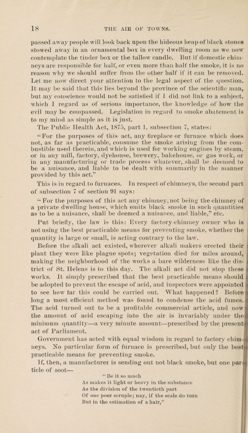 passed away peojde will look back upon the hideous heap of black stones stowed away in an ornamental box in every dwelling room as we now contemjdate the tinder box or the tallow candle. But if domestic chim¬ neys are responsible for half, or even more than half the smoke, it is no reason why we should suffer from the other half if it can be removed. Let me now direct your attention to the legal aspect of the question. It may be said that this lies beyond the province of the scientific man, but my conscience would not be satisfied if 1 did not link to a subject, which I regard as of serious imj)ortance, the knowledge of how the evil may be compassed. Legislation in regard to smoke abatement is to my mind as simi)le as it is just. The Public Health Act, 1875, part 1, subsection 7, states: •For the purposes of this act, any fireplace or furnace which does not, as far as practicable, consume the smoke arising from the com¬ bustible used therein, and which is used for working engines by steam, or in any mill, factory, dyehouse, brewery, bakehouse, or gas work, or in any manufacturing or trade process whatever, shall be deemed to be a nuisance, and liable to be dealt with summarily in the manner provided by this act.” This is in regard to furnaces. In respect of chimneys, the second part of subsection 7 of section 91 says: For the purposes of this act any chimney, not being the chimney of a private dwelling house, which emits black smoke in such quantities as to be a nuisance, shall be deemed a nuisance, and liable,” etc. Put briefly, the law is this: Every factory-chimney owner who is not using the best practicable means for preventing smoke, whether the ^ quantity is large or small, is acting contrary to the law. Before the alkali act existed, wherever alkali makers erected their | plant they were like plague spots; vegetation died for miles around, ! making the neighborhood of the works a bare wilderness like the dis- | trict of St. Helens is to this day. The alkali act did not stop these ; works. It simply prescribed that the best practicable means should ji be adopted to prevent the escape of acid, and insi^ectors were appointed : to see how far this could be carried out. What happened! Before ;: long a most efficient method was found to condense the acid fumes. : The acid turned out to be a profitable commercial article, and now ( the amount of acid escaping into the air is invariably under thei;^. minimum quantity—a very minute amount—prescribed by the present act of Parliament. Government has acted with equal wisdom in regard to factory chim-i ^ neys. IN’o particular form of furnace is prescribed, but only the bestn practicable means for preventing smoke. If, then, a manufacturer is sending out not black smoke, but one par ;( tide of soot— it so miich As makes it light or heavy in the substance As the division of the twentieth part Of one poor scruple; nay, if the scale do turn But in the estimation of a hair/^