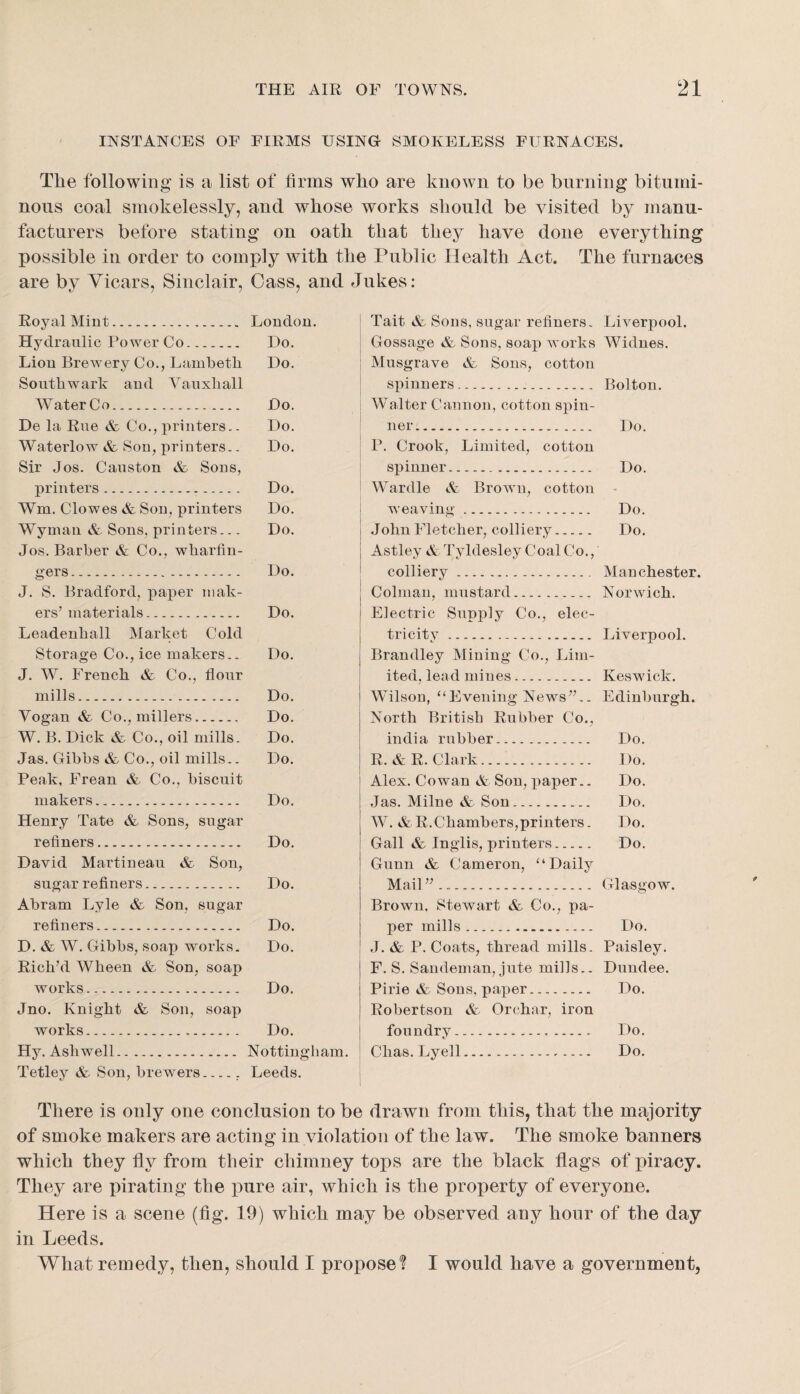 INSTANCES OF FIRMS USING SMOKELESS FURNACES. The following is a list of firins who are known to be burning bitumi¬ nous coal smokelessly, and whose works should be visited by manu¬ facturers before stating on oath that they have done everything possible in order to comply with the Public Health Act. The furnaces are by Vicars, Sinclair, Cass, and Jukes: Royal Mint. London. Hydraulic Power Co. Do. Lion Brewery Co., Lambeth Do. Southwark and Vauxhall Water Co. Do. De la Rue & Co., printers.. Do. Waterlow & Son, printers.. Do. Sir Jos. Causton & Sons, printers. Do. Wm. Clowes & Son, printers Do. Wyman & Sons, printers... Do. Jos. Barber & Co., wharfin¬ gers. Do. J. S. Bradford, paper mak¬ ers’materials. Do. Leadenhall Market Cold Storage Co., ice makers.. Do. J. W. French & Co., flour mills.-. Do. Yogan &. Co., millers. Do. W. B. Dick & Co., oil mills. Do. Jas. Gibbs & Co., oil mills.. Do. Peak, Frean & Co., biscuit makers. Do. Henry Tate & Sons, sugar refiners. Do. David Martineau & Son, sugar refiners. Do. Abram Lyle & Son, sugar refiners.. Do. D. & W. Gibbs, soap works. Do. Rich’d Wheen & Son, soap works. Do. Jno. Knight & Son, soap works. Do. Hy. Ashwell. Nottingham. Tetley & Son, brewers_, Leeds. Tait & Sons, sugar refiners. Liverpool. Gossage & Sons, soap works Widnes. Musgrave & Sous, cotton spinners. Bolton. Walter Cannon, cotton spin¬ ner. Do. P. Crook, Limited, cotton spinner. Do. Wardle & Brown, cotton weaving. Do. .John Fletcher, colliery. Do. Astley A: Tyldesley Coal Co., colliery.. Manchester. Colmau, mustard. Norwich. Electric Supply Co., elec¬ tricity . Liverpool. Brandley Mining Co., Lim¬ ited, lead mines. Keswick. Wilson, ‘‘Evening News”.. Edinburgh. North British Rubber Co., india rubber. Do. R. & R. Clark. Do. Alex. Cowan & Son, paper.. Do. ,Jas. Milne & Sou. Do. W. & R.Chambers,printers. Do. Gall & Inglis, printers. Do. Gunn & Cameron, “Daily Mail ” ... Glasgow. Brown, Stewart & Co., pa¬ per mills. Do. .1. & P. Coats, thread mills. Paisley. F. S. Sandeman, jute mills.. Dundee. Pirie & Sons, paper. Do. Robertson & Orchar, iron foundry. Do. Chas. Lyell. Do. There is only one conclusion to be drawn from this, that the majority of smoke makers are acting in violation of the law. The smoke banners which they fly from their chimney tops are the black flags of piracy. They are pirating the pure air, which is the property of everyone. Here is a scene (fig. 19) which may be observed any hour of the day in Leeds. What remedy, then, should I propose? I would have a government,