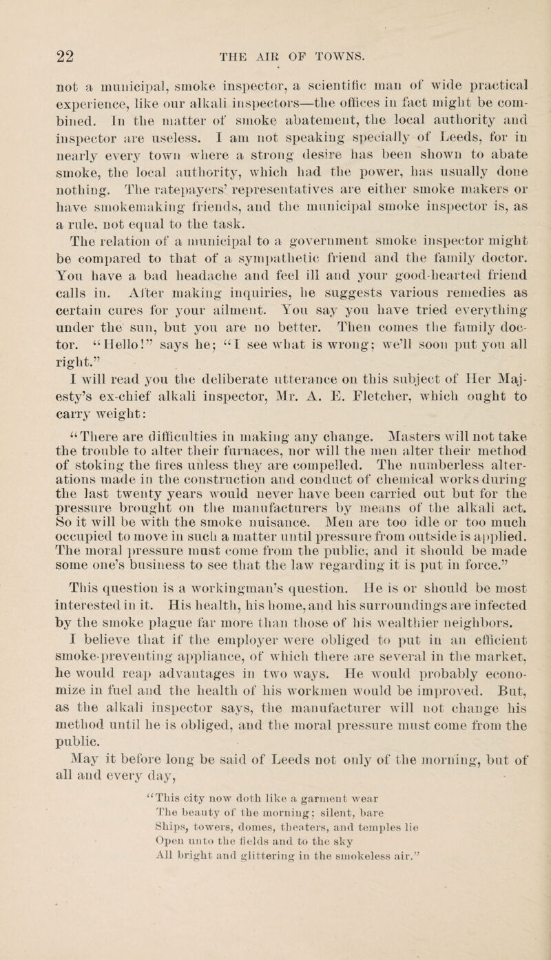 not a iniinicipal, smoke inspector, a scientific man ot wide practical experience, like our alkali inspectors—tlie offices in fact might be com¬ bined. In the matter of smoke abatement, the local authority and inspector are useless. I am not speaking S])ecially of Leeds, for in nearly every town where a strong desire has been shown to abate smoke, the local authority, which had the power, has usually done nothing. The ratepayers’ rei:uesentatives are either smoke makers or have smokemaking friends, and the municipal smoke inspector is, as a rule, not equal to the task. The relation of a municipal to a government smoke inspector might be compared to that of a sympathetic friend and the family doctor. You have a bad headache and feel ill and your good-hearted friend calls in. Alter making inquiries, he suggests various remedies as certain cures for your ailment. You say you have tried everything under the sun, but you are no better. Then comes the family doc¬ tor. ‘‘Hello!” says he; see what is wrong; we’ll soon put you all right.” I will read you the deliberate utterance on this subject of Her Maj¬ esty’s ex-chief alkali inspector, Mr. A. E. Fletcher, which ought to carry weight: a There are difficulties in making any change. Masters will not take the trouble to alter their furnaces, nor will the men alter their method of stoking the fires unless they are compelled. The numberless alter¬ ations made in the construction and conduct of chemical works during the last twenty years would never have been carried out but for the pressure brought on the manufacturers by means of the alkali act. So it will be with the smoke nuisance. Men are too idle or too much occupied to move in such a matter until pressure from outside is applied. The moral ])ressure must come from the iniblic; and it should be made some one’s business to see that the law regarding it is put in force.” This question is a workingman’s question. He is or should be most interested in it. His health, his home, and his surroundings are infected by the smoke plague far more than those of his wealthier neighbors. I believe that if the employer were obliged to put in an efficient smoke-preventing appliance, of which there are several in the market, he would reap advantages in two ways. He would xnnbably econo¬ mize in fuel and the health of his workmen would be improved. But, as the alkali inspector says, the manufacturer will not change his method until he is obliged, and the moral pressure must come from the public. May it before long be said of Leeds not only of the morning, but of all and every day, “This city now doth like a garment wear The heanty of the morning; silent, bare Ships, towers, domes, theaters, and temples lie Open unto the fields and to the sky All bright and glittering in the smokeless air.”