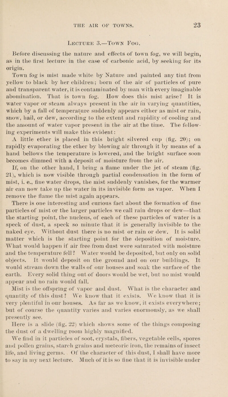 Lecture 3.—Town Foo. Before discussing the nature and effects of to\Yn fog, we will begin, as in the first lecture in the case of carbonic acid, by seeking for its origin. Town fog is mist made white by Nature and painted any tint from yellow to black by her children; born of the air of particles of pure and transparent water, it is contaminated by man with every imaginable abomination. That is town fog. How does this mist arise? It is water vapor or steam always present in the air in varying quantities, which by a fall of temperature suddenly appears either as mist or rain, snow, hail, or dew, according to the extent and rapidity of cooling and the amount of water vapor present in the air at the time. The follow¬ ing experiments will make this evident: A little ether is placed in this bright silvered cup (fig. 20); on rapidly evaporating the ether by blowing air through it by means of a hand bellows the temperature is lowered, and the bright surface soon becomes dimmed with a deposit of moisture from the air. If, on the other hand, I bring a fiame under the jet of steam (fig. 21), which is now visible through partial condensation in the form of mist, i. e., fine water drops, the mist suddenly vanishes, for the warmer air can now take up the water in its invisible form as vapor. When I remove the flame the mist again appears. There is one interesting and curious fact about the formation of fine particles of mist or the larger particles we call rain drops or dew—that the starting point, the nucleus, of each of these particles of water is a speck of dust, a speck so minute that it is generally invisible to the naked eye. Without dust there is no mist or rain or dew. It is solid matter which is the starting point for the deposition of moisture. What would happen if air free from dust were saturated with moisture and the temx^erature fell? Water would be deposited, but only on solid objects. It would deposit on the ground and on our buildings. It would stream down the walls of our houses and soak the surface of the earth. Every solid thing out of doors would be wet, but no mist would appear and no rain would fall. Mist is the offspring of vapor and dust. What is the character and quantit^^ of this dust? We know that it exists. We know that it is very ])lentiful in our houses. As far as we know, it exists everywhere; but of course the quantity varies and varies enormously, as we shall presently see. Here is a slide (fig. 22) which shows some of the things composing the dust of a dwelling room highly magnified. We find in it particles of soot, crystals, fibers, vegetable cells, sjmres and pollen grains, starch grains and meteoric iron, the remains of insect life, and living germs. Of the character of this dust, I shall have more to say in niv next lecture. Much of it is so fine that it is invisible under