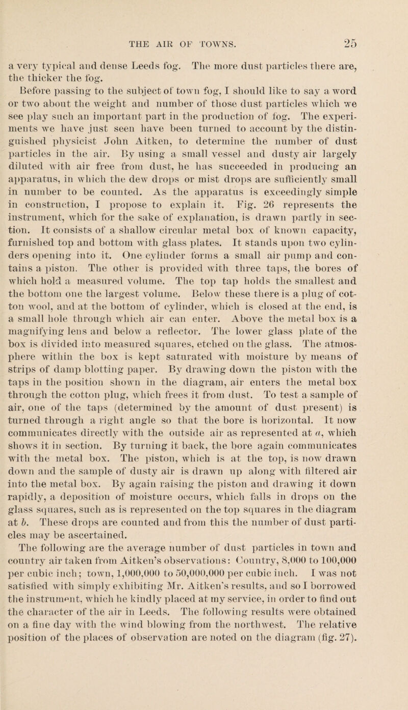 a very typical and dense Leeds fog. The more dnst particles there are, the thicker the fog. Before passing to the subject ot town fog, I should like to say a word or two about the weight and number of those dust i:)articles which we see play such an important part in the production of fog. The experi¬ ments we have just seen have been turned to account by the distin¬ guished phj^sicist John Aitken, to determine the number of dust particles in the air. By using a small vessel and dusty air largely diluted with air free from dust, he has succeeded in producing an apparatus, in which the dew drops or mist drops are sufficiently small in number to be counted. As the apparatus is exceedingly simple in construction, I proiiose to explain it. Fig. 26 represents the instrument, which for the sake of explanation, is drawn partly in sec¬ tion. It consists of a shallow circular metal box of known capacity, furnished top and bottom with glass plates. It stands upon two cylin¬ ders opening into it. One cylinder forms a small air pump and con¬ tains a piston. The other is provided with three taps, the bores of which hold a measured volume. The top tap holds the smallest and the bottom one the largest volume. Below these there is a plug of cot¬ ton wool, and at the bottom of cylinder, which is closed at the end, is a small hole through which air can enter. Above the metal box is a magnifying lens and below a reflector. The lower glass plate of the box is divided into measured squares, etched on the glass. The atmos¬ phere within the box is kept saturated with moisture by means of strips of damp blotting paper. By drawing down the piston with the taps in the position shown in the diagram, air enters the metal box through the cotton plug, w hich frees it from dust. To test a sample of air, one of the taps (determined by the amount of dust present) is turned through a right angle so that the bore is horizontal. It now communicates directly with the outside air as represented at n, which shows it in section. By turning it back, the bore again communicates with the metal box. The piston, which is at the top, is now drawn down and the sample of dusty air is drawn up along with filtered air into the metal box. By again raising the piston and drawing it down raxfldly, a deposition of moisture occurs, which falls in drops on the glass squares, such as is reimesented on the toi) squares in the diagram at h. These drops are counted and from this the number of dust parti¬ cles may be ascertained. The following are the average number of dust particles in town and country air taken from Aitken’s observations: Country, 8,000 to 100,000 per cubic inch; rown, 1,000,000 to 50,000,000 per cubic inch. I was not satisfied with simply exhibiting Mr. Aitken's results, and so I borrowed the instrummit, which he kindly placed at my service, in order to find out the character of the air in Leeds. The following results were obtained on a fine day with the wind blowing from the northwest. The relative position of the places of observation are noted on the diagram (fig. 27).
