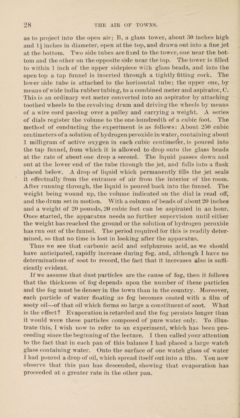 as to project into the open air 5 B, a glass tower, about 30 inches high and inches in diameter, open at the top, and drawn out into a fine jet at the bottom. Two side tubes are fixed to the tower, one near the bot¬ tom and the other on the opposite side near the top. The tower is filled to within 1 inch of the upper sidepiece with glass beads, and into the open top a tap funnel is inserted through a tightly fitting cork. The lower side tube is attached to the horizontal tube; the upper one, by means of wide india-rubber tubing, to a combined meter and aspirator, 0. This is an ordinary wet meter converted into an aspirator by attaching toothed wheels to the revolving drum and driving the wheels by means of a wire cord passing over a pulley and carrying a weight. A series of dials register the volume to the one-hundredth of a cubic foot. The method of conducting the experiment is as follows: About 250 cubic centimeters of a solution of hydrogen peroxide in water, containing about 1 milligram of active oxygen in each cubic centimeter, is poured into the tap funnel, from w^hich it is allowed to drop onto the glass beads at the rate of about one drop a second. The liquid passes down and out at the lower end of the tube through the jet, and falls into a flask placed below. A drop of liquid which permanently fills the jet seals it efiectually from the entrance of air from the interior of the room. After running through, the liquid is poured back into the funnel. The weight being wound up, the volume indicated on the dial is read off, and the drum set in motion. With a column of beads of about 20 inches and a weight of 20 pounds, 20 cubic feet can be aspirated in an hour. Once started, the apparatus needs no further supervision until either the weight has reached the ground or the solution of hydrogen peroxide has run out of the funnel. The period required for this is readily deter¬ mined, so that no time is lost in looking after the apparatus. Thus we see that carbonic acid and sulphurous acid, as we should have anticipated, rapidly increase during fog, and, although I have no determinations of soot to record, the fact that it increases also is suffi¬ ciently evident. If we assume that dust particles are the cause of fog, then it follows that the thickness of fog depends upon the number of these particles and the fog must be denser in the town than in the country. Moreover, each particle of water floating as fog becomes coated with a film of sooty oil—of that oil which forms so large a constituent of soot. W^hat is the effect? Evaporation is retarded and the fog persists longer than it would were these particles composed of pure water only. To illus¬ trate this, I wish now to refer to an experiment, which has been pro¬ ceeding since the beginning of the lecture. I then called your attention to the fact that in each pan of this balance I had placed a large watch glass containing water. Onto the surface of one watch glass of water I had poured a drop of oil, which spread itself out into a film. You now observe that this pan has descended, showing that evaporation has proceeded at a greater rate in the other pan.
