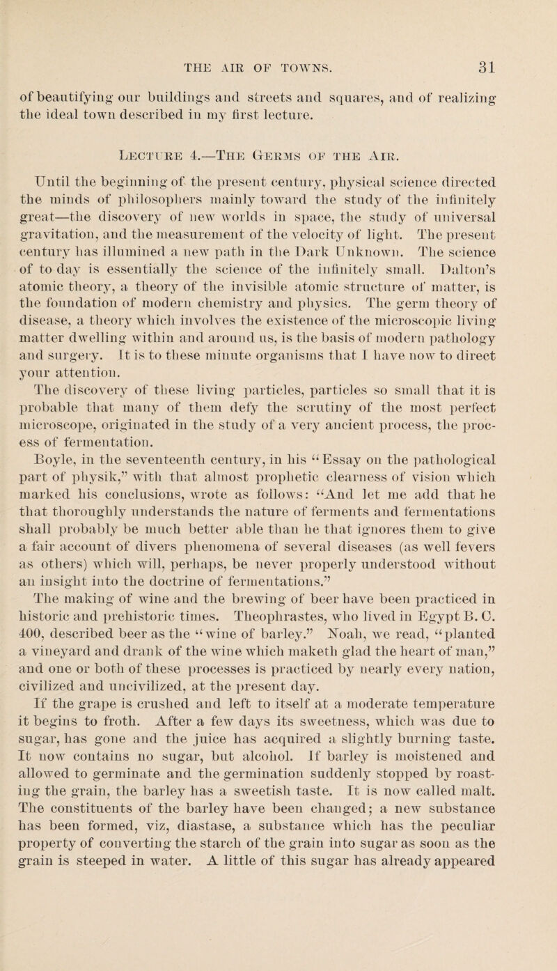 of beautifying our buildings and streets and squares, and of realizing tbe ideal town described iii iny first lecture. Lecture 4.—The Germs of the Air. Uutil the beginning of tlie present century, physical science directed the minds of philosophers mainly toward the study of the infinitely great—the discovery of new worlds in space, the study of universal gravitation, and the measurement of the velocity of light. The present century has illumined a new path in the Dark Unknown. The science of to day is essentially the science of the infinitely small. Dalton’s atomic theory, a theory of the invisible atomic structure of matter, is the foundation of modern chemistry and physics. The germ theory of disease, a theory which involves the existence of the microscopic living matter dwelling within and around us, is the basis of modern pathology and surgery. It is to these minute organisms that I have now to direct your attention. The discovery of these living particles, particles so small that it is probable that many of them defy the scrutiny of the most perfect microscope, originated in the study of a very ancient i)rocess, the proc¬ ess of fermentation. Boyle, in the seventeenth century, in his Essay on the pathological part of physik,” with that almost prophetic clearness of vision which marked his conclusions, Avrote as follows: ^^And let me add that he that thoroughly understands the nature of ferments and fermentations shall probably be much better able than he that ignores them to give a fair account of dwers phenomena of several diseases (as well fevers as others) which will, perhaps, be never jMoperly understood without an insight into the doctrine of fermentations.” The making of wine and the brewing of beer have been practiced in historic and prehistoric times. Theophrastes, who lived in Egypt B. 0. 400, described beer as the ‘‘wine of barley.” Ifoah, we read, “planted a vineyard and drank of the wine which maketh glad the heart of man,” and one or both of these processes is jiracticed by nearly every nation, civilized and uncivilized, at the present day. If the grape is crushed and left to itself at a moderate temperature it begins to froth. After a few days its sweetness, which was due to sugar, has gone and the juice has acquired a slightly burning taste. It now contains no sugar, but alcohol. If barley is moistened and allowed to germinate and the germination suddenly stopped by roast¬ ing the grain, the barley has a sweetish taste. It is now called malt. The constituents of the barley have been changed j a new substance has been formed, viz, diastase, a substance which has the peculiar property of converting the starch of the grain into sugar as soon as the grain is steeped in water. A little of this sugar has already appeared