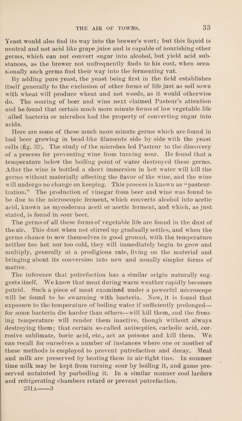 Yeast would also find its way into the brewer’s wort; but this liquid is neutral and not acid like grape juice and is capable of nourishing other germs, which can not convert sugar into alcohol, but yield acid sub¬ stances, as the brewer not nnfrequently finds to his cost, when occa¬ sionally such germs find their way into the fermenting vat. By adding pure yeast, the yeast being first in the field establishes itself generally to the exclusion of other forms of life just as soil sown with wheat will produce wheat and not weeds, as it would otherwise do. The souring of beer and wine next claimed Pasteur’s attention and he found that certain much more minute forms of low vegetable life .ailed bacteria or microbes had the property of converting sugar into acids. Here are some of these much more minute germs which are found in bad beer growing in bead-like filaments side by side with the yeast cells (fig. 32). The study of the microbes led Pasteur to the discovery of a process for preventing wine from turning sour. He found that a temperature below the boiling point of water destroyed these germs.. After the wine is bottled a short immersion in hot water will kill the germs without materially affecting the flavor of the wine, and the wine will undergo no change on keeping. This process is known as ^‘pasteur¬ ization.” The iDroduction of vinegar from beer and wine was found to be due to the microscopic ferment, which converts alcohol into acetic acid, known as mycoderma aceti or acetic ferment, and which, as just stated, is found in sour beer. The germs of all these forms of vegetable life are found in the dust of the air. This dust when not stirred up gradually settles, and when the germs chance to sow themselves in good ground, with the temperature neither too hot nor too cold, they wdll immediately begin to grow and multiply, generally at a prodigious rate, living on the material and bringing about its conversion into new and usually simpler forms of matter. The inference that j)utrefaction has a similar origin naturally sug¬ gests itself. We know that meat during warm weather rapidly becomes putrid. Such a piece of meat examined under a powerful microscope will be found to be swarming with bacteria. Yow, it is found that exposure to the temperature of boiling water if sufficiently prolonged— for some bacteria die harder than others—will kill them, and the freez¬ ing temperature will render them inactive, though without always destroying them; that certain so-called autiseptics, carbolic acid, cor¬ rosive sublimate, boric acid, etc., act as poisons and kill them. We can recall for ourselves a number of instances where one or another of these methods is employed to prevent putrefaction and decay. Meat and milk are preserved by heating them in air-tight tins. In summer time milk may be kept from turning sour by boiling it, and game pre¬ served untainted by parboiling it. In a similar manner cool larders and refrigerating chambers retard or prevent putrefaction. 231a-3