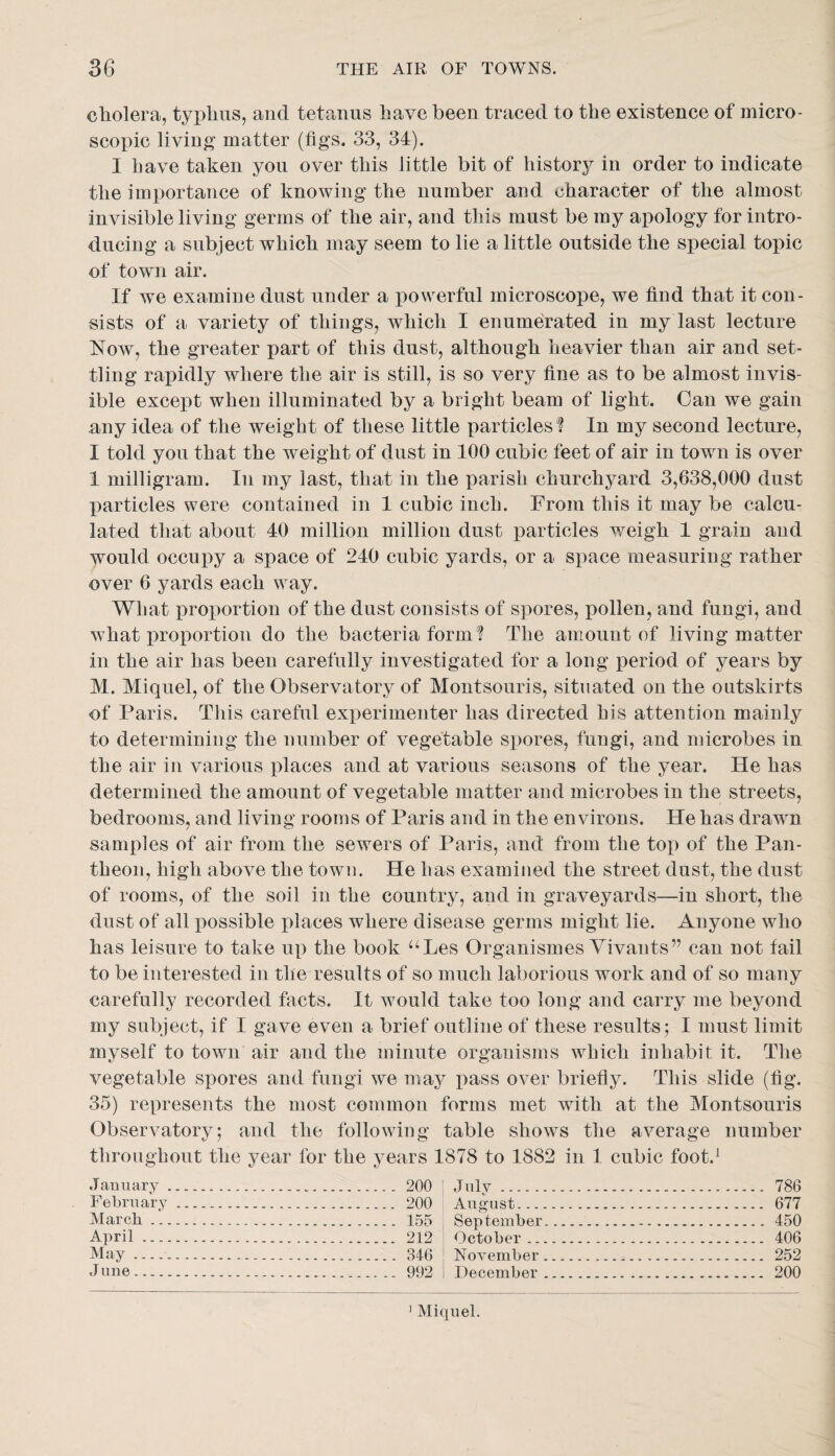 cholera, typhus, and tetanus have been traced to the existence of micro¬ scopic living matter (figs. 33, 34). I Lave taken you over this little bit of historj^ in order to indicate the importance of knowing the number and character of the almost invisible living germs of the air, and this must be my apology for intro¬ ducing a subject which may seem to lie a little outside the special topic of town air. If we examine dust under a powerful microscope, we find that it con¬ sists of a variety of things, which I enumerated in my last lecture Now, the greater part of this dust, although heavier than air and set¬ tling rapidly where the air is still, is so very fine as to be almost invis¬ ible except when illuminated by a bright beam of light. Can we gain any idea of the weight of these little particles ? In my second lecture, I told you that the weight of dust in 100 cubic feet of air in town is over 1 milligram. In my last, that in the parish churchyard 3,638,000 dust particles were contained in 1 cubic inch. From this it may be calcu¬ lated that about 40 million million dust particles weigh 1 grain and would occupy a space of 240 cubic yards, or a space measuring rather over 6 yards each way. What proportion of the dust consists of spores, pollen, and fungi, and what proportion do the bacteria form ? The amount of living matter in the air has been carefully investigated for a long period of years by M. Miquel, of the Observatory of Montsouris, situated on the outskirts of Paris. This careful experimenter has directed his attention mainly to determining the number of vegetable spores, fungi, and microbes in the air in various places and at various seasons of the year. He has determined the amount of vegetable matter and microbes in the streets, bedrooms, and living rooms of Paris and in the environs. He has drawm samples of air from the sewers of Paris, and from the tox) of the Pan¬ theon, high above the town. He has examined the street dust, the dust of rooms, of the soil in the country, and in graveyards—in short, the dust of all x)ossible places where disease germs might lie. Anyone who has leisure to take u|) the book ^^Les Organismes Yivants” can not fail to be interested in the results of so much laborious work and of so many carefully recorded facts. It would take too long and carry me beyond my subject, if I gave even a brief outline of these results; I must limit myself to town air and the minute organisms which inhabit it. The vegetable sjiores and fungi we ma3^ i)ass over briefly. This slide (fig. 35) represents the most common forms met with at the Montsouris Observatory; and the following table shows the average number througbout the year for the years 1878 to 1882 in 1 cubic foot.^ January February March ... April ..., May ..... J line_ 200 200 155 212 346 992 July. August... - September. October ... November . December . 786 677 450 406 252 200 ' Miquel.