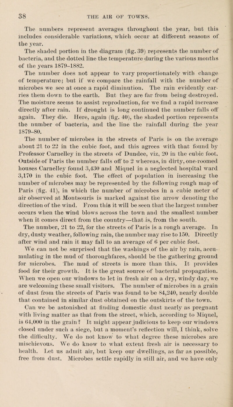 The numbers represent averages throughout the year, but this includes considerable variations, which occur at dilferent seasons of the year. The shaded portion in the diagram (fig. 39) represents the number of bacteria, and the dotted line the temperature during the various months of the years 1879-1882. The number does not appear to vary proportionately with change of temperature 5 but if we compare the rainfall with the number of microbes we see at once a rapid diminution. The rain evidently car¬ ries them down to the earth. But they are far from being destroyed. The moisture seems to assist rej)roduction, for we find a rapid increase directly after rain. If drought is long continued the number falls ofi* again. They die. Here, again (fig. 40), the shaded portion represents the number of bacteria, and the line the rainfall during the year 1879-80. The number of microbes in the streets of Paris is on the average about 21 to 22 in the cubic foot, and this agrees with that found by Professor Oarnelley in the streets of Dundee, viz, 20 in the cubic foot. Outside of Paris the number falls off to 2 whereas, in dirty, oiie-roomed houses Oarnelley found 3,430 and Miquel in a neglected hospital ward 3,170 in the cubic foot. The effect of population in increasing the number of microbes may be represented by the following rough map of Paris (fig. 41), in which the number of microbes in a cubic meter of air observed at Montsouris is marked against the arrow denoting the direction of the Avind. From this it will be seen that the largest number occurs when the wind blows across the town and the smallest number when it comes direct from the country—that is, from the south. The number, 21 to 22, for the streets of Paris is a rough average. In dry, dusty weather, following rain, the number may rise to 150. Directly after wind and rain it may fall to an average of 6 per cubic foot. We can not be surprised that the Avashings of the air by rain, accu¬ mulating in the mud of thoroughfares, should be the gathering ground for microbes. The mud of streets is more than this. It provides food for their growth. It is the great source of bacterial propagation. When we open our windows to let in fresh air on a dry, windy day, Ace are Avelcoming these small visitors. The number of microbes in a grain of dust from the streets of Paris was found to be 84,240, nearly double that contained in similar dust obtained on the outskirts of the town. Can we be astonished at finding domestic dust nearly as pregnant with living matter as that from the street, which, according to Miquel, is 64,000 in the grain? It might appear judicious to keep our windows closed under such a siege, but a momenPs reflection will, I think, solve the difficulty. We do not knoAv to what degree these microbes are mischievous. We do know to what extent Iresh air is necessary to health. Let us admit air, but keep our dwellings, as far as possible, free from dust. Microbes settle rapidly in still air, and we have only