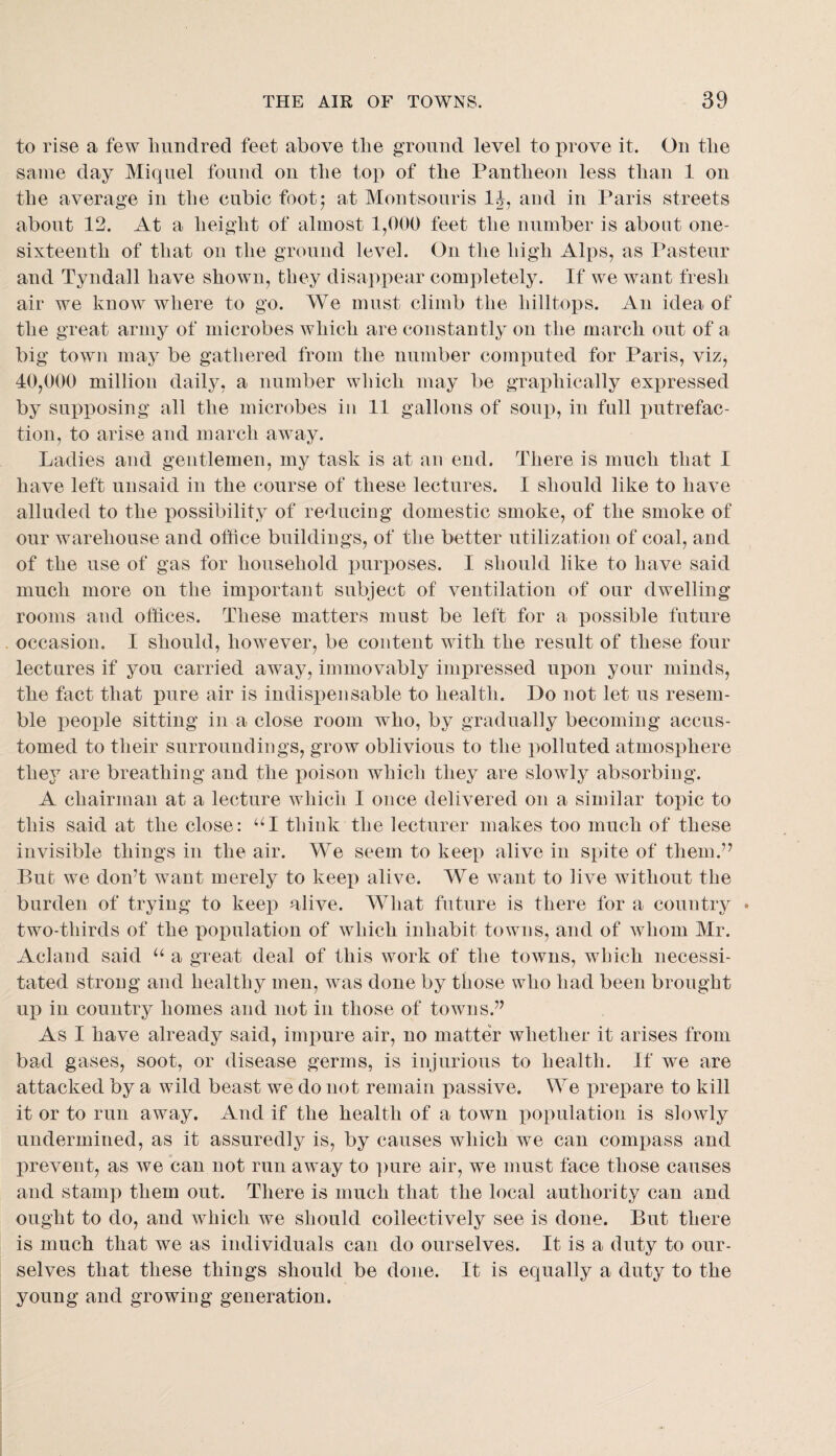 to rise a few Imndred feet above tlie gromid level to prove it. On the same day Miquel found on the top of the Pantheon less than 1 on the average in the cubic foot; at Montsoiiris IJ, and in Paris streets about 12. At a height of almost 1,000 feet the number is about one- sixteenth of that on the ground level. On the high Alps, as Pasteur and Tyndall have shown, they disappear completely. If we want fresh air we know where to go. We must climb the hilltops. An idea of the great army of microbes which are constantly on the march out of a big town may be gathered from the number computed for Paris, viz, 40,000 million daily, a number which may be graphically expressed by supiDOsing all the microbes in 11 gallons of soup, in full x)ntrefac- tion, to arise and march away. Ladies and gentlemen, my task is at an end. There is much that I have left unsaid in the course of these lectures. I should like to have alluded to the possibility of reducing domestic smoke, of the smoke of our warehouse and office buildings, of the better utilization of coal, and of the use of gas for household x)ur})oses. I should like to have said much more on the important subject of ventilation of our dwelling rooms and offices. These matters must be left for a possible future occasion. I should, however, be content with the result of these four lectures if you carried awmy, immovably impressed upon your minds, the fact that pure air is indisx)ensable to health. Do not let us resem¬ ble people sitting in a close room who, by gradually becoming accus¬ tomed to their surroundings, grow oblivious to the x)olluted atmosphere they are breathing and the poison which they are slowly absorbing. A chairman at a lecture which I once delivered on a similar topic to this said at the close: think the lecturer makes too much of these invisible things in the air. We seem to keep alive in spite of them.’^ But we don’t want merely to keej) alive. We want to live without the burden of trying to keep alive. What future is there for a country • two-thirds of the population of which inhabit towns, and of whom Mr. Acland said a great deal of this work of the towns, which necessi¬ tated strong and healthy men, was done by those who had been brought uj) in country homes and not in those of towns.” As I have already said, imj^ure air, no matter whether it arises from bad gases, soot, or disease germs, is injurious to health. If we are attacked by a wild beast we do not remain passive. We prepare to kill it or to run away. And if the health of a town population is slowly undermined, as it assuredly is, by causes which we can comt)ass and prevent, as we can not run away to ])ure air, we must face those causes and stamp them out. There is much that the local authority can and ought to do, and which we should collectively see is done. But there is much that we as individuals can do ourselves. It is a duty to our¬ selves that these things should be done. It is equally a duty to the young and growing generation.