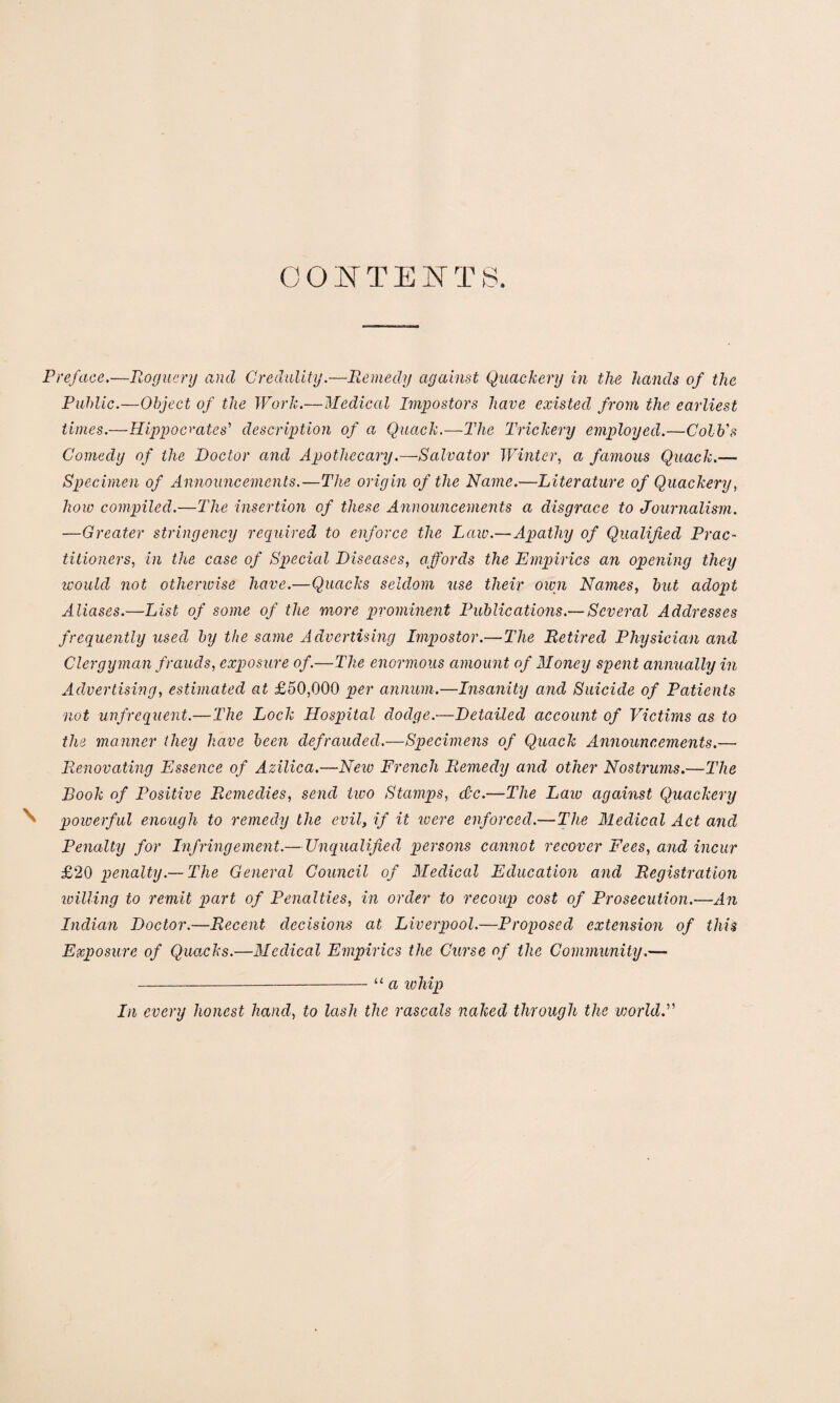 CONTENTS. Preface.—Roguery and Credulity.—Remedy against Quackery in the hands of the Public.—Object of the Work.—Medical Impostors have existed from the earliest times.—Hippocrates' description of a Quack.—The Trickery employed.—Colb's Comedy of the Doctor and Apothecary.—Salvator Winter, a famous Quack.— Specimen of Announcements.—The origin of the Name.—Literature of Quackery, how compiled.—The insertion of these Announcements a disgrace to Journalism. —Greater stringency required to enforce the Law.—Apathy of Qualified Prac¬ titioners, in the case of Special Diseases, affords the Empirics an opening they would not otherwise have.—Quacks seldom use their own Names, but adopt Aliases.—List of some of the more prominent Publications.— Several Addresses frequently used by the same Advertising Impostor.— The Retired Physician and Clergyman frauds, exposure of.—The enormous amount of Money spent annually in Advertising, estimated at £50,000 per annum.—Insanity and Suicide of Patients not unfrequent.—The Lock Hospital dodge.—Detailed account of Victims as to the manner they have been defrauded.—Specimens of Quack Announcements.—• Renovating Essence of Azilica.—New French Remedy and other Nostrums.—The Book of Positive Remedies, send two Stamps, dc.—The Law against Quackery \ powerful enough to remedy the evil, if it were enforced.—The Medical Act ancl Penalty for Infringement.— Unqualified persons cannot recover Fees, and incur £20 penalty.— The General Council of Medical Education and Registration willing to remit part of Penalties, in order to recoup cost of Prosecution.—An Indian Doctor.—Recent decisions at Liverpool.—Proposed extension of this Exposure of Quacks.—Medical Empirics the Curse of the Community.— - -“ a ivhip In every honest hand, to lash the rascals naked through the viorldf