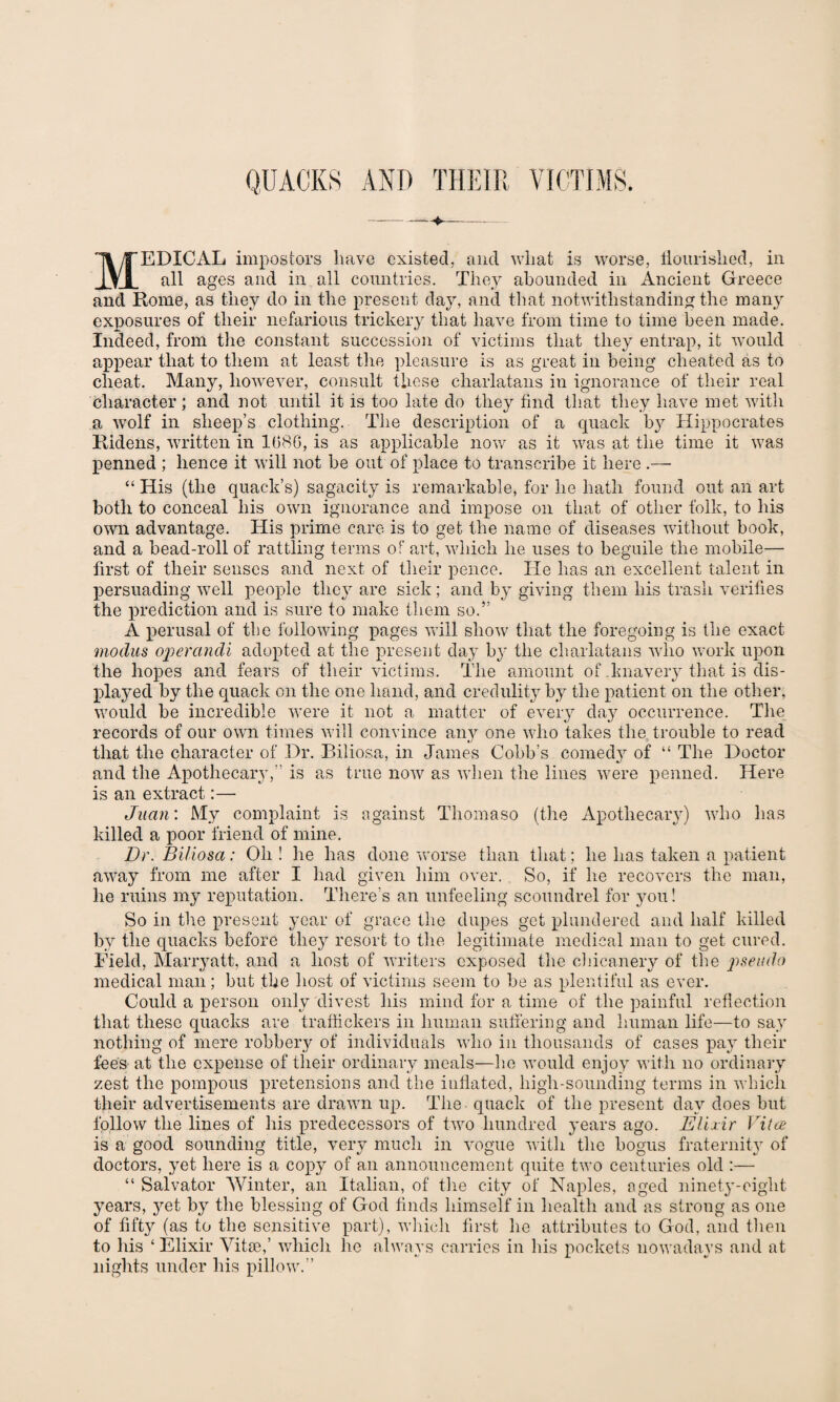 QUACKS AND THEIR VICTIMS. MEDICAL impostors have existed, and wliat is worse, flourished, in all ages and in all countries. They abounded in Ancient Greece and Rome, as they do in the present day, and that notwithstanding the many exposures of their nefarious trickery that have from time to time been made. Indeed, from the constant succession of victims that they entrap, it would appear that to them at least the pleasure is as great in being cheated as to cheat. Many, however, consult these charlatans in ignorance of their real character; and not until it is too late do they find that they have met with a wolf in sheep’s clothing. The description of a quack by Hippocrates llidens, written in 1080, is as applicable now as it was at the time it was penned ; hence it will not be out of place to transcribe it here “ His (the quack’s) sagacity is remarkable, for he hath found out an art both to conceal his own ignorance and impose on that of other folk, to his own advantage. His prime care is to get the name of diseases without book, and a bead-roll of rattling terms of art, which he uses to beguile the mobile— first of their senses and next of their pence. He has an excellent talent in persuading well people they are sick; and by giving them his trash verifies the prediction and is sure to make them so.” A perusal of the following pages will show that the foregoing is the exact modus operandi adopted at the present day by the charlatans who work upon the hopes and fears of their victims. The amount of .knavery that is dis¬ played by the quack on the one hand, and credulity by the patient on the other, would be incredible were it not a matter of every day occurrence. The records of our own times will convince any one who takes the trouble to read that the character of Dr. Biliosa, in James Cobb’s comedy of “ The Doctor and the Apothecary,” is as true now as when the lines were penned. Here is an extract:— Juan\ My complaint is against Thomaso (the Apothecary) who has killed a poor friend of mine. Dr. Biliosa: Oh ! he has done worse than that: he has taken a patient away from me after I had given him over. So, if he recovers the man, lie ruins my reputation. There’s an unfeeling scoundrel for you! So in the present year of grace the dupes get plundered and half killed by the quacks before they resort to the legitimate medical man to get cured. Eield, Marryatt, and a host of writers exposed the chicanery of the pseudo medical man; but the host of victims seem to be as plentiful as ever. Could a person only divest his mind for a time of the painful reflection that these quacks are traffickers in human suffering and human life—to say nothing of mere robbery of individuals who in thousands of cases pay their fee's at the expense of their ordinary meals—he would enjoy with no ordinary zest the pompous pretensions and the inflated, high-sounding terms in which their advertisements are drawn up. The quack of the present day does but follow the lines of his predecessors of two hundred years ago. Elixir Vitce is a good sounding title, very much in vogue with the bogus fraternity of doctors, yet here is a copy of an announcement quite two centuries old :— “ Salvator Winter, an Italian, of the city of Naples, aged ninety-eight years, yet by the blessing of God finds himself in health and as strong as one of fifty (as to the sensitive part), which first he attributes to God, and then to his ‘ Elixir Vitae,’ which he always carries in Lis pockets nowadays and at nights under his pillow.”