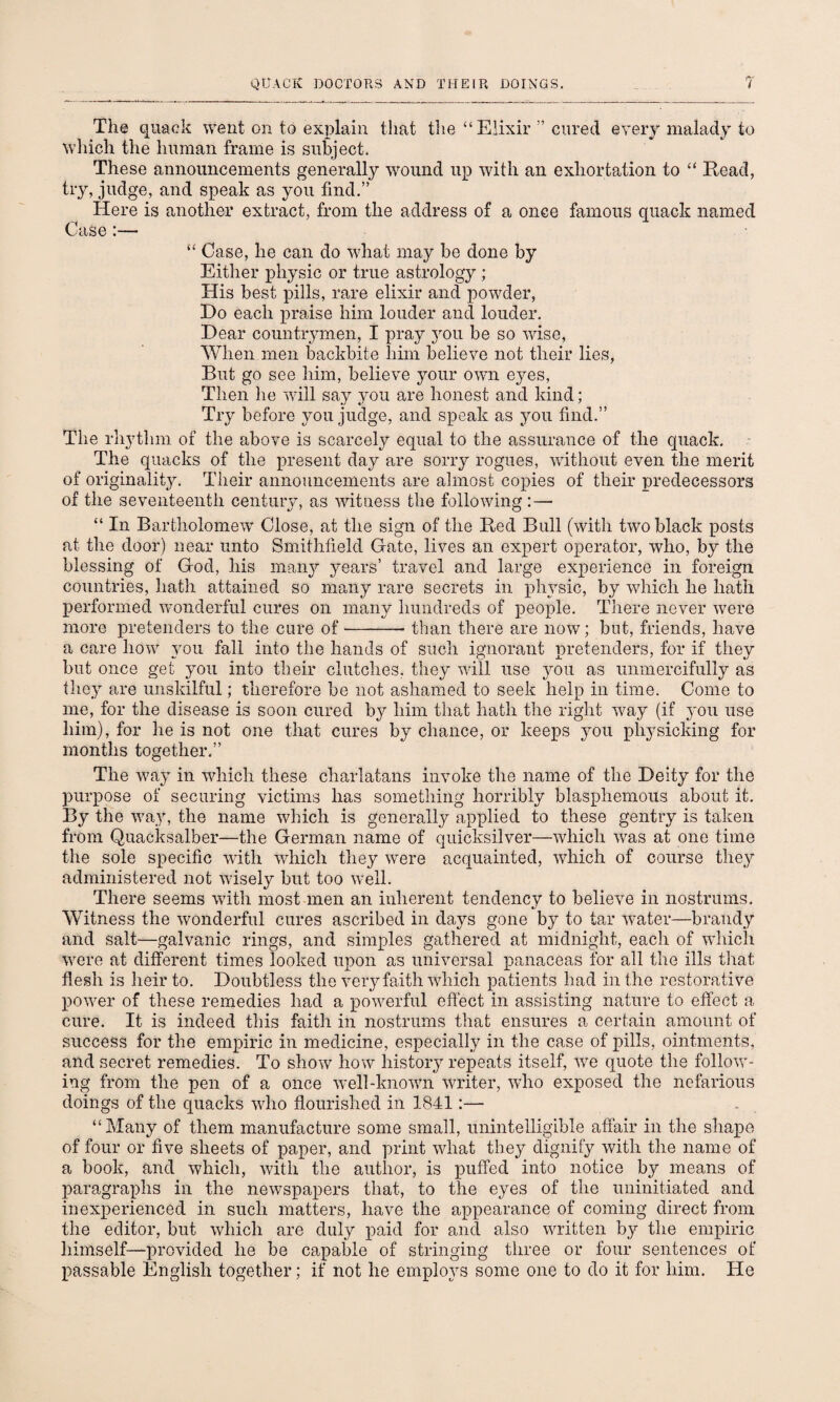 The quack went on to explain that the “Elixir ” cured every malady to which the human frame is subject. These announcements generally wound up with an exhortation to “ Read, try, judge, and speak as you find.” Here is another extract, from the address of a once famous quack named Case :—• “ Case, he can do what may be done by Either physic or true astrology ; His best pills, rare elixir and powder, Do each praise him louder and louder. Dear countrymen, I pray you be so wise, When men backbite him believe not their lies, But go see him, believe your own eyes, Then he will say you are honest and kind; Try before you judge, and speak as you find.” The rhythm of the above is scarcely equal to the assurance of the quack. The quacks of the present day are sorry rogues, without even the merit of originality. Their announcements are almost copies of their predecessors of the seventeenth century, as witness the following :— “ In Bartholomew Close, at the sign of the Red Bull (with two black posts at the door) near unto Smithfield Gate, lives an expert operator, who, by the blessing of God, his many years’ travel and large experience in foreign countries, hath attained so many rare secrets in physic, by which he hath performed wonderful cures on many hundreds of people. There never were more pretenders to the cure of-than there are now; but, friends, have a care how you fall into the hands of such ignorant pretenders, for if they but once get you into their clutches, they will use you as unmercifully as they are unskilful; therefore be not ashamed to seek help in time. Come to me, for the disease is soon cured by him that hath the right way (if you use him), for he is not one that cures by chance, or keeps you physicking for months together.” The way in which these charlatans invoke the name of the Deity for the purpose of securing victims has something horribly blasphemous about it. By the way, the name which is generally applied to these gentry is taken from Quacksalber—the German name of quicksilver—which wTas at one time the sole specific with which they were acquainted, which of course they administered not wisely but too well. There seems with most men an inherent tendency to belieAre in nostrums. Witness the wonderful cures ascribed in days gone by to tar water—brandy and salt—galvanic rings, and simples gathered at midnight, each of which were at different times looked upon as universal panaceas for all the ills that flesh is heir to. Doubtless the very faith which patients had in the restorative power of these remedies had a powerful effect in assisting nature to effect a cure. It is indeed this faith in nostrums that ensures a certain amount of success for the empiric in medicine, especially in the case of pills, ointments, and secret remedies. To show how history repeats itself, wre quote the follow¬ ing from the pen of a once well-known writer, who exposed the nefarious doings of the quacks who flourished in 1841:— “Many of them manufacture some small, unintelligible affair in the shape of four or five sheets of paper, and print what they dignify with the name of a book, and which, with the author, is puffed into notice by means of paragraphs in the newspapers that, to the eyes of the uninitiated and inexperienced in such matters, have the appearance of coming direct from the editor, but which are duly paid for and also written by the empiric himself—provided he be capable of stringing three or four sentences of passable English together; if not he employs some one to do it for him. He