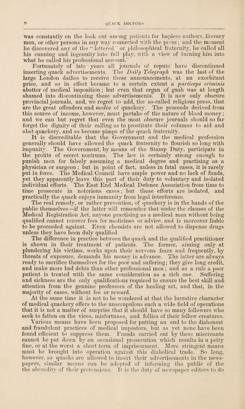 was constantly on the look out among patients for hapless authors, literary men, or other persons in any way connected with the press ; and the moment lie discovered any of the “lettered  or philosophical fraternity, he called all his cunning and ingenuity into full play, with a view of turning him into what he called liis professional account.” Fortunately of late years all journals of repute have discontinued inserting quack advertisements. The Daily Telegraph was the last of the large London dailies to receive these announcements, at an exorbitant price, and so in effect became to a certain extent a particeps criminis abettor of medical imposition; but even that organ of gush was at length shamed into discontinuing these advertisements. It is now only obscure provincial journals, and, we regret to add, the so-called religious press, that are the great offenders and media of quackery. The proceeds derived from this source of income, however, must partake of the nature of blood money; and we can but regret that even the most obscure journals should so far forget the dignity of their calling as to prostitute their columns to aid and abet quackery, and so become pimps of the quack fraternity. It is discreditable that the Government and the medical profession generally should have allowed the quack fraternity to flourish so long with impunity. The Government, by means of the Stamp Duty, participate in the profits of secret nostrums. The law is certainly strong enough to punish men for falsely assuming a medical degree and practising as a physician or surgeon ; but in point of fact, unless in fatal cases, it is rarely put in force. The Medical Council have ample power and no lack of funds, yet they apparently leave this part of their duty to voluntary and isolated individual efforts. The East End Medical Defence Association from time to time prosecute in notorious cases; but these efforts are isolated, and practically the quack enjoys immunity from legal interference. The real remedy, or rather prevention, of quackery is in the hands of the public themselves—if the latter will remember that under the clauses of the Medical Registration Act, anyone practising as a medical man without being qualified cannot recover fees for medicines or advice, and is moreover liable to be proceeded against. Even chemists are not allowed to dispense drugs unless they have been duly qualified. The difference in practice between the quack and the qualified practitioner is shown in their treatment of patients. The former, aiming only at plundering his victims, works upon their nervous fears and frequently, by threats of exposure, demands his money in advance. The latter are always read}7 to sacrifice themselves for the poor and suffering; they give long credit, and make more bad debts than other professional men; and as a rule a poor patient is treated with the same consideration as a rich one. Suffering and sickness are the only qualifications required to ensure the best skill and attention from the genuine professors of the healing art, and that, in the majority of cases, without fee or reward. At the same time it is not to be wondered at that the lucrative character of medical quackery offers to the unscrupulous sucli a wide field of operations that it is not a matter of surprise that it should have so many followers who seek to fatten on the vices, misfortunes, and follies of their fellow creatures. Various means have been proposed for putting an end to the dishonest and fraudulent practices of medical impostors, but as yet none have been found efficient to suppress them. Frauds carried out by these miscreants cannot be put down by an occasional prosecution which results in a petty fine, or at the worst a short term of imprisonment. More stringent means must be brought into operation against this diabolical trade. So long, however, as quacks are allowed to insert their advertisements in the news¬ papers, similar means can be adopted of informing the public of the the absurdity of their pretensions. It is the duty of newspaper editors to do