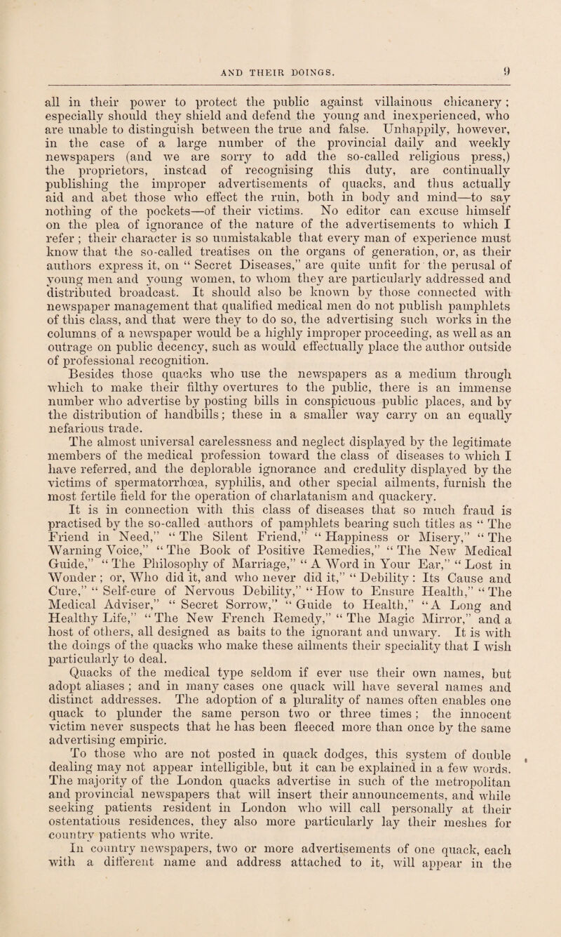 all in their power to protect the public against villainous chicanery; especially should they shield and defend the young and inexperienced, who are unable to distinguish between the true and false. Unhappily, however, in the case of a large number of the provincial daily and weekly newspapers (and we are sorry to add the so-called religious press,) the proprietors, instead of recognising this duty, are continually publishing the improper advertisements of quacks, and thus actually aid and abet those who effect the ruin, both in body and mind—to say nothing of the pockets—of their victims. No editor can excuse himself on the plea of ignorance of the nature of the advertisements to which I refer ; their character is so unmistakable that every man of experience must know that the so-called treatises on the organs of generation, or, as their authors express it, on “ Secret Diseases,” are quite unfit for the perusal of young men and young women, to whom they are particularly addressed and distributed broadcast. It should also be known by those connected with newspaper management that qualified medical men do not publish pamphlets of this class, and that were they to do so, the advertising such works in the columns of a newspaper would be a highly improper proceeding, as well as an outrage on public decency, such as would effectually place the author outside of professional recognition. Besides those quacks who use the newspapers as a medium through which to make their filthy overtures to the public, there is an immense number who advertise by posting bills in conspicuous public places, and by the distribution of handbills; these in a smaller way carry on an equally nefarious trade. The almost universal carelessness and neglect displayed by the legitimate members of the medical profession toward the class of diseases to which I have referred, and the deplorable ignorance and credulity displayed by the victims of spermatorrhoea, syphilis, and other special ailments, furnish the most fertile field for the operation of charlatanism and quackery. It is in connection with this class of diseases that so much fraud is practised by the so-called authors of pamphlets bearing such titles as “ The Friend in Need,” “ The Silent Friend,” “ Happiness or Misery,” “ The Warning Voice,” “ The Book of Positive Remedies,” “ The New Medical Guide,” “ The Philosophy of Marriage,” “ A Word in Your Ear,” “ Lost in Wonder ; or, Who did it, and who never did it,” “ Debility : Its Cause and Cure,” “ Self-cure of Nervous Debility,” “How to Ensure Health,” “The Medical Adviser,” “ Secret Sorrow,” “ Guide to Health,” “A Long and Healthy Life,” “The New French Remedy,” “ The Magic Mirror,” and a host of others, all designed as baits to the ignorant and unwary. It is with the doings of the quacks who make these ailments their speciality that I wish particularly to deal. Quacks of the medical type seldom if ever use their own names, but adopt aliases ; and in many cases one quack will have several names and distinct addresses. The adoption of a plurality of names often enables one quack to plunder the same person two or three times; the innocent victim never suspects that he lias been fleeced more than once by the same advertising empiric. To those who are not posted in quack dodges, this system of double dealing may not appear intelligible, but it can be explained in a few words. The majority of the London quacks advertise in such of the metropolitan and provincial newspapers that will insert their announcements, and while seeking patients resident in London who will call personally at their ostentatious residences, they also more particularly laj^ their meshes for country patients who write. In country newspapers, two or more advertisements of one quack, each with a different name and address attached to it, will appear in the