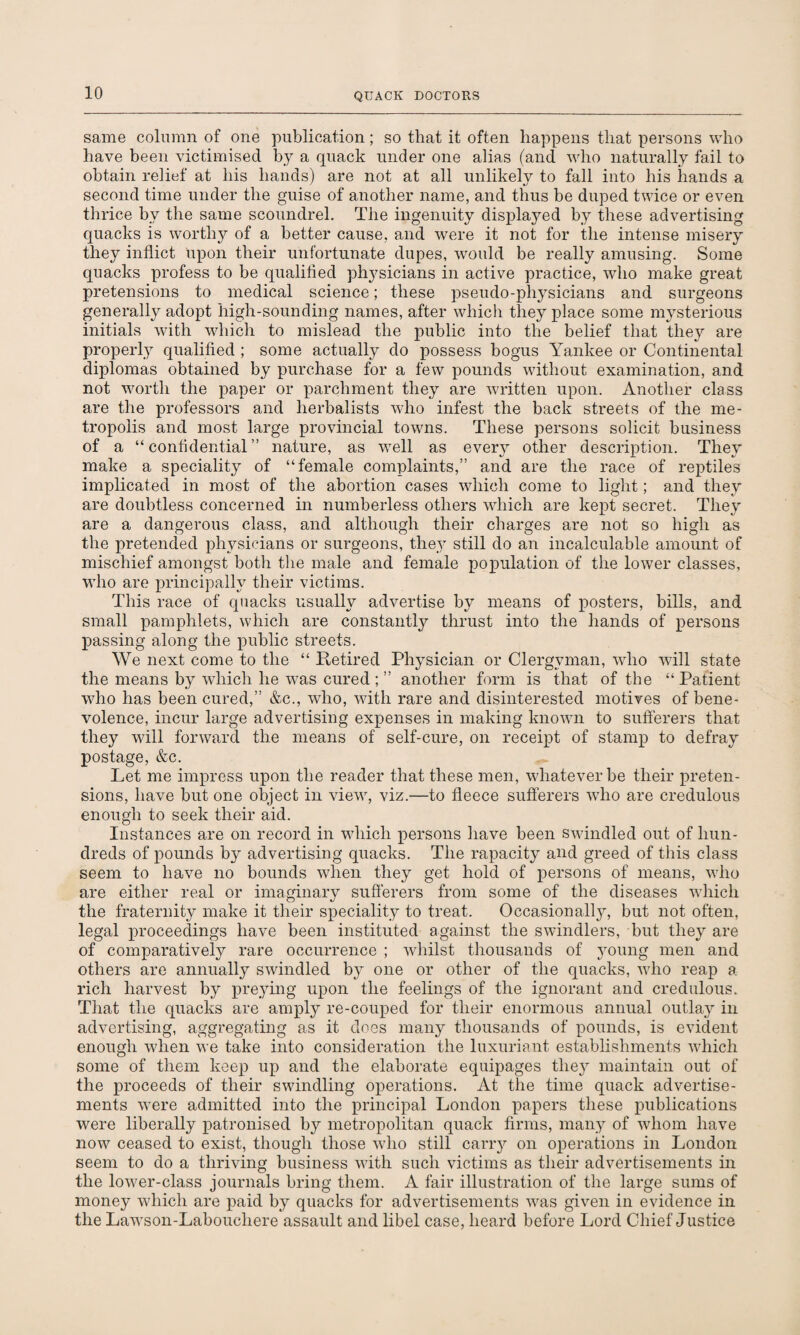 same column of one publication; so that it often happens that persons who have been victimised by a quack under one alias (and who naturally fail to obtain relief at his hands) are not at all unlikely to fall into his hands a second time under the guise of another name, and thus be duped twice or even thrice by the same scoundrel. The ingenuity displayed by these advertising quacks is worthy of a better cause, and were it not for the intense misery they inflict upon their unfortunate dupes, would be really amusing. Some quacks profess to be qualified physicians in active practice, who make great pretensions to medical science; these pseudo-physicians and surgeons generally adopt high-sounding names, after which they place some mysterious initials with which to mislead the public into the belief that they are properly qualified ; some actually do possess bogus Yankee or Continental diplomas obtained by purchase for a few pounds without examination, and not worth the paper or parchment they are written upon. Another class are the professors and herbalists who infest the back streets of the me¬ tropolis and most large provincial towns. These persons solicit business of a “confidential” nature, as wrell as ever}?- other description. They make a speciality of “female complaints,” and are the race of reptiles implicated in most of the abortion cases which come to light; and they are doubtless concerned in numberless others which are kept secret. They are a dangerous class, and although their charges are not so high as the pretended physicians or surgeons, they still do an incalculable amount of mischief amongst both the male and female population of the lower classes, who are principally their victims. This race of quacks usually advertise by means of posters, bills, and small pamphlets, which are constantly thrust into the hands of persons passing along the public streets. We next come to the “ Retired Physician or Clergyman, who will state the means by which he was cured ; ” another form is that of the “ Patient who has been cured,” &c., who, with rare and disinterested motives of bene¬ volence, incur large advertising expenses in making known to sufferers that they will forward the means of self-cure, on receipt of stamp to defray postage, &c. Let me impress upon the reader that these men, whatever be their preten¬ sions, have but one object in view, viz.—to fleece sufferers who are credulous enough to seek their aid. Instances are on record in which persons have been swindled out of hun¬ dreds of pounds by advertising quacks. The rapacity and greed of this class seem to have no bounds when they get hold of persons of means, who are either real or imaginary sufferers from some of the diseases which the fraternity make it their speciality to treat. Occasionally, but not often, legal proceedings have been instituted against the swindlers, but they are of comparatively rare occurrence ; whilst thousands of young men and others are annually swindled b}^ one or other of the quacks, who reap a rich harvest by preying upon the feelings of the ignorant and credulous. That the quacks are amply re-couped for their enormous annual outlay in advertising, aggregating as it does many thousands of pounds, is evident enough when we take into consideration the luxuriant establishments which some of them keep up and the elaborate equipages thej^ maintain out of the proceeds of their swindling operations. At the time quack advertise¬ ments were admitted into the principal London papers these publications were liberally patronised by metropolitan quack firms, many of whom have now ceased to exist, though those who still cany on operations in London seem to do a thriving business with such victims as their advertisements in the lower-class journals bring them. A fair illustration of the large sums of money which are paid by quacks for advertisements was given in evidence in the Lawson-Labouchere assault and libel case, heard before Lord Chief Justice