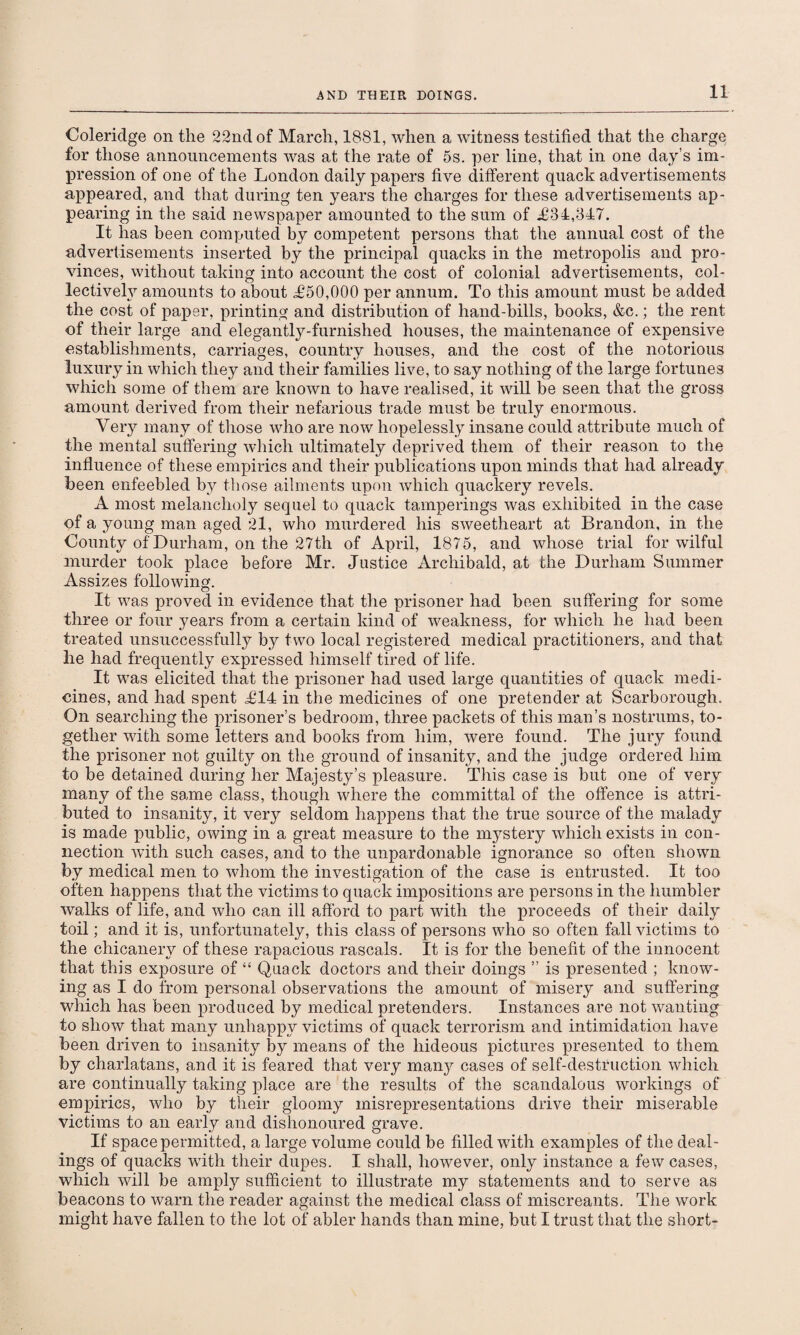 Coleridge on the 22nd of March, 1881, when a witness testified that the charge for those announcements was at the rate of 5s. per line, that in one day’s im¬ pression of one of the London daily papers five different quack advertisements appeared, and that during ten years the charges for these advertisements ap¬ pearing in the said newspaper amounted to the sum of .£34,347. It has been computed by competent persons that the annual cost of the advertisements inserted by the principal quacks in the metropolis and pro¬ vinces, without taking into account the cost of colonial advertisements, col¬ lectively amounts to about £50,000 per annum. To this amount must be added the cost of paper, printing and distribution of hand-bills, books, &c.; the rent of their large and elegantly-furnished houses, the maintenance of expensive establishments, carriages, country houses, and the cost of the notorious luxury in which they and their families live, to say nothing of the large fortunes which some of them are known to have realised, it will be seen that the gross amount derived from their nefarious trade must be truly enormous. Very many of those who are now hopelessly insane could attribute much of the mental suffering which ultimately deprived them of their reason to the influence of these empirics and their publications upon minds that had already been enfeebled by those ailments upon which quackery revels. A most melancholy sequel to quack tamperings was exhibited in the case of a young man aged 21, who murdered his sweetheart at Brandon, in the County of Durham, on the 27th of April, 1875, and whose trial for wilful murder took place before Mr. Justice Archibald, at the Durham Summer Assizes following. It was proved in evidence that the prisoner had been suffering for some three or four years from a certain kind of weakness, for which he had been treated unsuccessfully by two local registered medical practitioners, and that he had frequently expressed himself tired of life. It was elicited that the prisoner had used large quantities of quack medi¬ cines, and had spent £14 in the medicines of one pretender at Scarborough. On searching the prisoner’s bedroom, three packets of this man’s nostrums, to¬ gether with some letters and books from him, were found. The jury found the prisoner not guilty on the ground of insanity, and the judge ordered him to be detained during her Majesty’s pleasure. This case is but one of very many of the same class, though where the committal of the offence is attri¬ buted to insanity, it very seldom happens that the true source of the malady is made public, owing in a great measure to the mystery which exists in con¬ nection with such cases, and to the unpardonable ignorance so often shown by medical men to whom the investigation of the case is entrusted. It too often happens that the victims to quack impositions are persons in the humbler walks of life, and who can ill afford to part with the proceeds of their daily toil; and it is, unfortunately, this class of persons who so often fall victims to the chicanery of these rapacious rascals. It is for the benefit of the innocent that this exposure of “ Quack doctors and their doings ” is presented ; know¬ ing as I do from personal observations the amount of misery and suffering which has been produced by medical pretenders. Instances are not wanting to show that many unhappy victims of quack terrorism and intimidation have been driven to insanity by means of the hideous pictures presented to them by charlatans, and it is feared that very man}^ cases of self-destruction which are continually taking place are the results of the scandalous workings of empirics, who by their gloomy misrepresentations drive their miserable victims to an early and dishonoured grave. If space permitted, a large volume could be filled with examples of the deal¬ ings of quacks with their dupes. I shall, however, only instance a few cases, which will be amply sufficient to illustrate my statements and to serve as beacons to warn the reader against the medical class of miscreants. The work might have fallen to the lot of abler hands than mine, but I trust that the short-