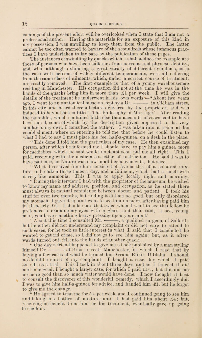 comings of the present effort will be overlooked when I state that I am not a professional author. Having the materials for an exposure of this kind in my possession, I was unwilling to keep them from the public. The latter cannot be too often warned to beware of the scoundrels whose infamous prac¬ tices I have undertaken to lay bare by the publication of these pages. The instances of swindling by quacks which I shall adduce for example are those of persons who have been sufferers from nervous and physical debility,, and who, although exhibiting a great variety of different symptoms, as is the case with persons of widely different temperaments, were all suffering from the same class of ailments, which, under a correct course of treatment,, are readily removed. The first example is that of a young warehouseman residing in Manchester. His occupation did not at the time he was in the hands of the quacks bring him in more than £1 per week. I will give the details of the treatment he underwent in his own words:*—“ About two years ago, I went to an anatomical museum kept by a Dr. --, in Oldham street,. in this city, and heard there a lecture delivered by the proprietor, and was induced to buy a book entitled £ The Philosophy of Marriage.’ After reading the pamphlet, which contained little else than accounts of cases said to have been cured, some of which b}r the description given appeared to be very similar to my own, I consulted the author. I was taken into a room at his establishment, wTiere on entering he told me that before he could listen to what I had to say I must place his fee, half-a-guinea, on a desk in the place. “ This done, I told him the particulars of my case. He then examined my person, after which he informed me I should have to pay him a guinea more for medicines, which he said would no doubt soon put me all right. This I paid, receiving with the medicines a letter of instruction. He said I was to have patience, as Nature was slow in all her movements, but sure. “ What I received from him consisted of five bottles of a coloured mix¬ ture, to be taken three times a day, and a liniment, which had a smell with it very like ammonia. This I was to apply locally night and morning. “ During the interview I had with the proprietor of the museum, he wished to know my name and address, position, and occupation, as he stated there must always be mutual confidence between doctor and patient. I took his stuff for over two months, but finding it did me no good, but only disordered my stomach, I gave it up and went to see him no more, after having paid him in all nearly A6. I should state that twice when I went to see this fellow he pretended to examine my eyes with a glass, and then said, ‘ I see, young man, you have something heavy pressing upon your mind.’ “ About this time I consulted Mr. --, a qualified surgeon, of Salford ; but he either did not understand my complaint or did not care to attend to such cases, for he took so little interest in what I said that I concluded he wanted to get rid of me, so I did not go to see him again; but, as it after¬ wards turned out, fell into the hands of another quack. “ One day a friend happened to give me a book published by a man styling himself Dr.-, of Brook street, Manchester, in which 1 read that by buying a few cases of what he termed his ‘ Grand Elixir D’ldalia ’ I should no doubt be cured of my complaint. I bought a case, for which I paid 4s. 6d., as a trial. This I took in about three days, and as I fancied it did me some good, I bought a larger case, for which I paid 11s.; but this did me no more good than so much water would have done. I now thought it best to consult the discoverer of thfs wonderful remedy, which I accordingly did. I was to give him half-a-guinea for advice, and handed him AT, but he forgot to give me the change. “ He agreed to treat me for 5s. per week, and I continued going to see him and taking his bottles of mixture until I had paid him about ££; but, receiving no benefit from him or his treatment, eventually gave up going to see him.