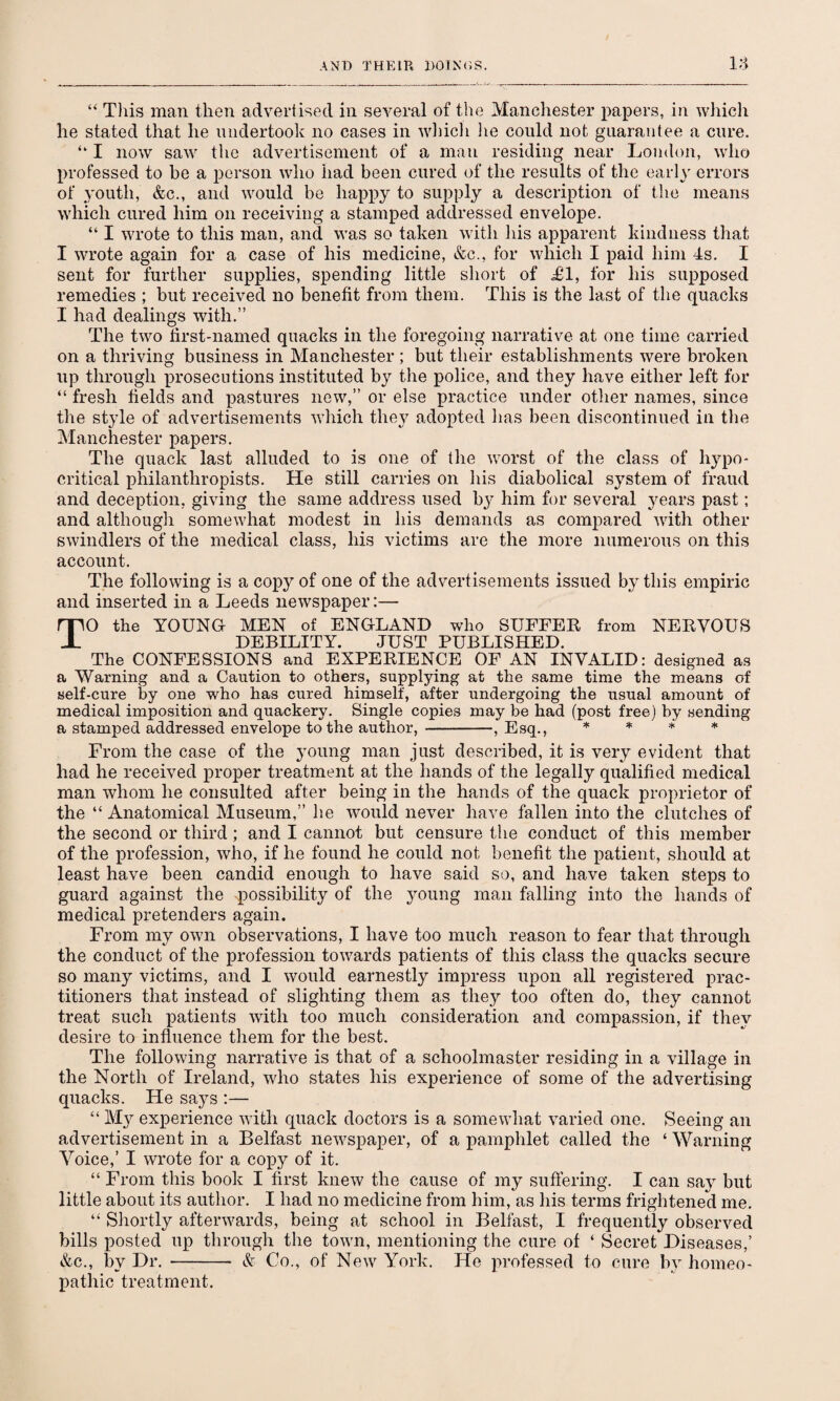 “ Tins man then advertised in several of the Manchester papers, in which he stated that he undertook no cases in which lie could not guarantee a cure. “ I now saw the advertisement of a man residing near London, who professed to be a person who had been cured of the results of the early errors of youth, &c., and would be happy to supply a description of the means which cured him on receiving a stamped addressed envelope. “ I wrote to this man, and was so taken with his apparent kindness that I wrote again for a case of his medicine, &c., for which I paid him 4s. I sent for further supplies, spending little short of Tl, for his supposed remedies ; but received no benefit from them. This is the last of the quacks I had dealings with.” The two first-named quacks in the foregoing narrative at one time carried on a thriving business in Manchester ; but their establishments were broken up through prosecutions instituted by the police, and they have either left for “ fresh fields and pastures new,” or else practice under other names, since the style of advertisements which they adopted has been discontinued in the Manchester papers. The quack last alluded to is one of the worst of the class of hypo¬ critical philanthropists. He still carries on his diabolical system of fraud and deception, giving the same address used by him for several years past; and although somewhat modest in his demands as compared with other swindlers of the medical class, his victims are the more numerous on this account. The following is a copy of one of the advertisements issued by this empiric and inserted in a Leeds newspaper:— TO the YOUNG MEN of ENGLAND who SUFFER from NERVOUS DEBILITY. JUST PUBLISHED. The CONFESSIONS and EXPERIENCE OF AN INVALID: designed as a Warning and a Caution to others, supplying at the same time the means of self-cure by one who has cured himself, after undergoing the usual amount of medical imposition and quackery. Single copies may be had (post free) by sending a stamped addressed envelope to the author, -, Esq., * * * * From the case of the young man just described, it is very evident that had he received proper treatment at the hands of the legally qualified medical man whom he consulted after being in the hands of the quack proprietor of the “ Anatomical Museum,” he would never have fallen into the clutches of the second or third; and I cannot but censure the conduct of this member of the profession, who, if he found he could not benefit the patient, should at least have been candid enough to have said so, and have taken steps to guard against the possibility of the young man falling into the hands of medical pretenders again. From my own observations, I have too much reason to fear that through the conduct of the profession towards patients of this class the quacks secure so many victims, and I would earnestly impress upon all registered prac¬ titioners that instead of slighting them as they too often do, they cannot treat such patients with too much consideration and compassion, if they desire to influence them for the best. The following narrative is that of a schoolmaster residing in a village in the North of Ireland, who states his experience of some of the advertising quacks. He says :— “ My experience with quack doctors is a somewhat varied one. Seeing an advertisement in a Belfast newspaper, of a pamphlet called the ‘ Warning Voice,’ I wrote for a copy of it. “ From this book I first knew the cause of my suffering. I can saj- but little about its author. I had no medicine from him, as his terms frightened me. “ Shortly afterwards, being at school in Belfast, I frequently observed bills posted np through the town, mentioning the cure of ‘ Secret Diseases,’ &c., by Dr. - & Co., of New York. He professed to cure by homeo¬ pathic treatment.