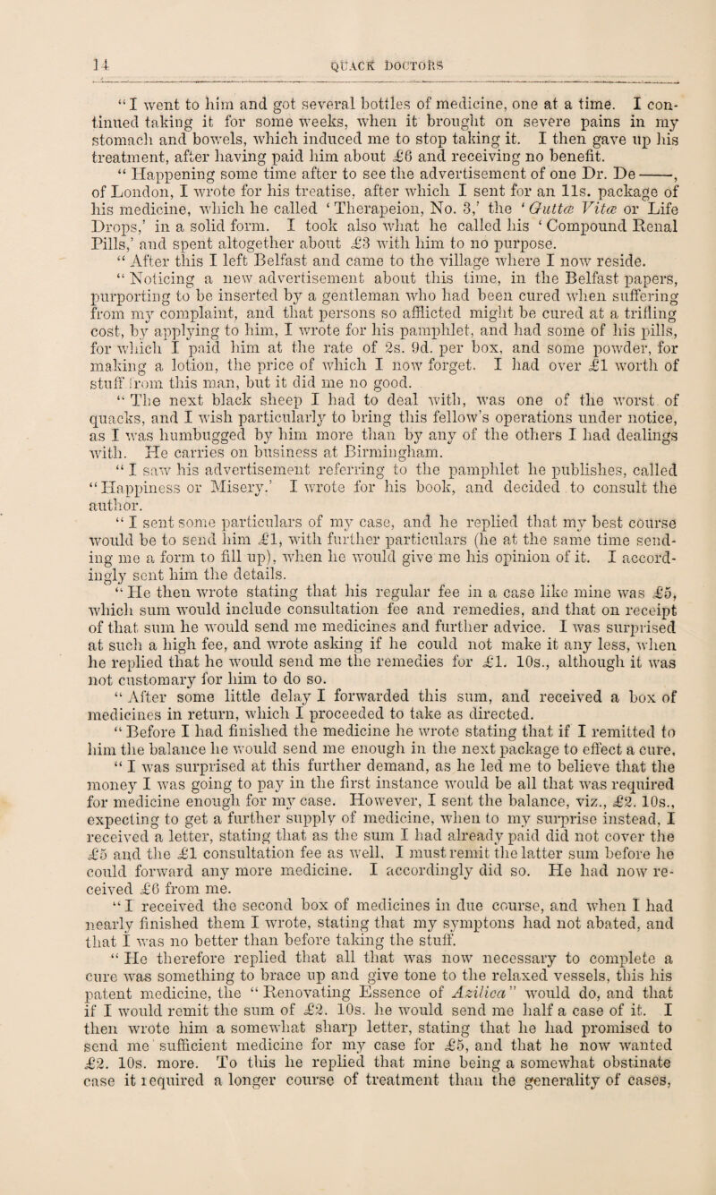 “I went to him and got several bottles of medicine, one at a time. I con¬ tinued taking it for some weeks, when it brought on severe pains in my stomach and bowels, which induced me to stop taking it. I then gave up his treatment, after having paid him about L6 and receiving no benefit. “ Happening some time after to see the advertisement of one Dr. De-, of London, I wrote for his treatise, after which I sent for an 11s. package of his medicine, which he called ‘ Therapeion, No. 3/ the ‘ Gutta Vita or Life Drops,’ in a solid form. I took also what he called his ‘ Compound Renal Pills,’ and spent altogether about £3 with him to no purpose. “ After this I left Belfast and came to the village where I now reside. “ Noticing a new advertisement about this time, in the Belfast papers, purporting to be inserted by a gentleman who had been cured when suffering from my complaint, and that persons so afflicted might be cured at a trilling cost, by applying to him, I wrote for his pamphlet, and had some of his pills, for which I paid him at the rate of 2s. 9d. per box, and some powder, for making a lotion, the price of which I now forget. I had over LI worth of stuff from this man, but it did rne no good. “ The next black sheep I had to deal with, was one of the worst of quacks, and I wish particularly to bring this fellow’s operations under notice, as I was humbugged by him more than by any of the others I had dealings with. He carries on business at Birmingham. “ I saw his advertisement referring to the pamphlet he publishes, called “Happiness or Misery.’ I wrote for his book, and decided to consult the author. “ I sent some particulars of my case, and he replied that my best course would be to send him LI, with further particulars (he at the same time send¬ ing me a form to fill up), when he would give me his opinion of it. I accord¬ ingly sent him the details. “ He then wrote stating that his regular fee in a case like mine was £5, which sum would include consultation fee and remedies, and that on receipt of that sum he would send me medicines and further advice. I was surprised at such a high fee, and wrote asking if he could not make it any less, when he replied that he would send me the remedies for LI. 10s., although it was not customary for him to do so. “ After some little delay I forwarded this sum, and received a box of medicines in return, which I proceeded to take as directed. “ Before I had finished the medicine he wrote stating that if I remitted to him the balance he would send me enough in the next package to effect a cure, “ I was surprised at this further demand, as he led me to believe that the money I was going to pay in the first instance would be all that was required for medicine enough for my case. However, I sent the balance, viz., L2. 10s., expecting to get a further supply of medicine, when to my surprise instead, I received a letter, stating that as the sum I had already paid did not cover the L5 and the LI consultation fee as well, I must remit the latter sum before he could forward any more medicine. I accordingly did so. He had now re¬ ceived L6 from me. “I received the second box of medicines in due course, and when I had nearly finished them I wrote, stating that my symptons had not abated, and that I was no better than before taking the stuff. “ Lie therefore replied that all that was now necessary to complete a cure was something to brace up and give tone to the relaxed vessels, this his patent medicine, the “ Renovating Essence of Azilica ” would do, and that if I would remit the sum of L2. 10s. he would send me half a case of it. I then wrote him a somewhat sharp letter, stating that he had promised to send me sufficient medicine for my case for L5, and that he now wanted L2. 10s. more. To this he replied that mine being a somewhat obstinate case it required a longer course of treatment than the generality of cases,