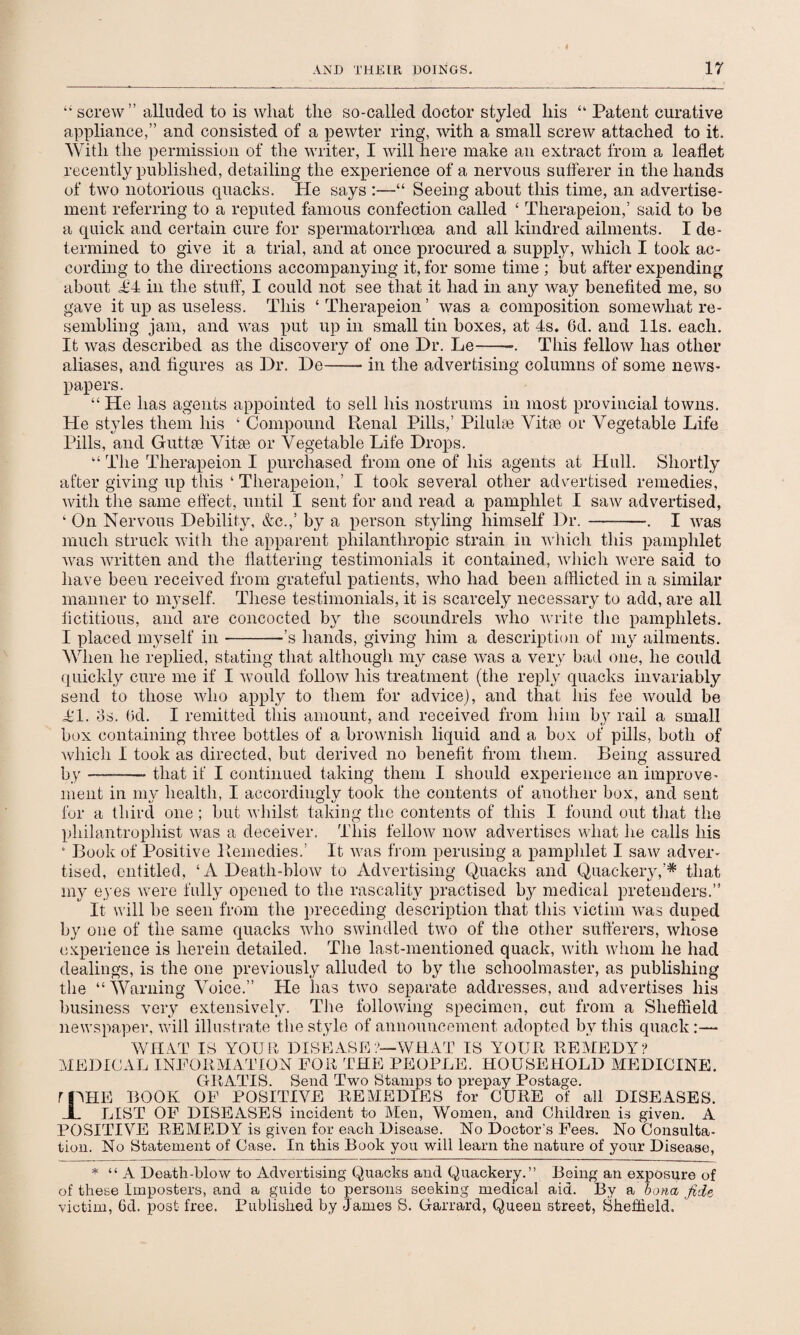 “ screw” alluded to is what the so-called doctor styled his “ Patent curative appliance,” and consisted of a pewter ring, with a small screw attached to it. With the permission of the writer, I will here make an extract from a leaflet recently published, detailing the experience of a nervous sufferer in the hands of two notorious quacks. He says :—“ Seeing about this time, an advertise¬ ment referring to a reputed famous confection called ‘ Therapeion,’ said to be a quick and certain cure for spermatorrhoea and all kindred ailments. I de¬ termined to give it a trial, and at once procured a supply, which I took ac¬ cording to the directions accompanying it, for some time ; but after expending about £'4 in the stuff, I could not see that it had in any way benefited me, so gave it up as useless. This ‘ Therapeion ’ was a composition somewhat re¬ sembling jam, and was put up in small tin boxes, at 4s. 6d. and 11s. each. It was described as the discovery of one Dr. Le-~. This fellow has other aliases, and figures as Dr. De—— in the advertising columns of some news¬ papers. “ He has agents appointed to sell his nostrums in most provincial towns. He styles them his ‘ Compound Renal Pills,’ Pilulie Vitae or Vegetable Life Pills, and Guttae Vitae or Vegetable Life Drops. “ The Therapeion I purchased from one of his agents at Hull. Shortly after giving up this ‘ Therapeion,’ I took several other advertised remedies, with the same effect, until I sent for and read a pamphlet I saw advertised, ‘ On Nervous Debility, &c.,’ by a person styling himself Dr.--. I was much struck with the apparent philanthropic strain in which this pamphlet was written and the flattering testimonials it contained, which were said to have been received from grateful patients, who had been afflicted in a similar manner to myself. These testimonials, it is scarcely necessary to add, are all fictitious, and are concocted by the scoundrels who write the pamphlets. I placed myself in-’s hands, giving him a description of my ailments. When he replied, stating that although my case was a very bad one, he could quickly cure me if I would follow his treatment (the reply quacks invariably send to those who apply to them for advice), and that his fee would be Ml. os. 6d. I remitted this amount, and received from him by rail a small box containing three bottles of a brownish liquid and a box of pills, both of which I took as directed, but derived no benefit from them. Being assured by —-- that if I continued taking them I should experience an improve¬ ment in my health, I accordingly took the contents of another box, and sent for a third one ; but whilst taking the contents of this I found out that the philantrophist was a deceiver. This fellow now advertises what he calls his ‘ Book of Positive Remedies.’ It was from perusing a pamphlet I saw adver¬ tised, entitled, ‘A Death-blow to Advertising Quacks and Quackery,’* that my eyes were fully opened to the rascality practised by medical pretenders.” It will be seen from the preceding description that this victim was duped by one of the same quacks who swindled two of the other sufferers, whose experience is herein detailed. The last-mentioned quack, with whom he had dealings, is the one previously alluded to by the schoolmaster, as publishing the “ Warning Voice.” Pie has two separate addresses, and advertises his business very extensively. The following specimen, cut from a Sheffield newspaper, will illustrate the style of announcement adopted by this quack :— WHAT IS YOUR DISEASE?—WHAT IS YOUR REMEDY? MEDICAL INFORMATION FOR THE PEOPLE. HOUSEHOLD MEDICINE. GRATIS. Send Two Stamps to prepay Postage. rnHE BOOK OF POSITIVE REMEDIES for CURE of all DISEASES. I LIST OF DISEASES incident to Men, Women, and Children is given. A POSITIVE REMEDY is given for each Disease. No Doctor's Fees. No Consulta¬ tion. No Statement of Case. In this Book you will learn the nature of your Disease, * “ A Death-blow to Advertising Quacks and Quackery.” Being an exposure of of these Imposters, and a guide to persons seeking medical aid. By a bona fide victim, 6d. post free. Published by James S. Garrard, Queen street, Sheffield.