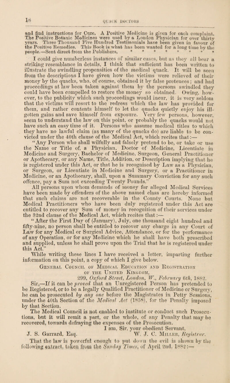 and find instructions for Cure. A Positive Medicine is given for each complaint. The Positive Botanic Medicines were used by a London Physician for over thirty years. Three Thousand Five Hundred Testimonials have been given in favour of ibhe Positive Remedies. This-Book is what has been wanted for a long time by the people.—Sent direct from the Publishers, ******** I could give numberless instances of similar cases, but as they all bear a striking resemblance in details, I think that sufficient has been written to illustrate the swindling propensities of the medical quack. It will be seen from the descriptions I have given how the victims were relieved of their money b}^ the quacks, who, of course, obtained it by false pretences; and had proceedings at law been taken against them by the persons swindled they could have been compelled to restore the money so obtained. Owing, how¬ ever, to the publicity which such proceedings would incur, it is very seldom that the victims will resort to the redress which the law has provided for them, and rather contents himself to let the quacks quietly enjoy his ill- gotten gains and save himself from exposure. Very few persons, however, seem to understand the law on this point, or probably the quacks would not have such an easy time of it. Persons who assume medical titles to which they have no lawful claim (as many of the quacks do) are liable to be con¬ victed under the 40th clause of the Medical Act, which recites that:— “Any Person who shall wilfully and falsely pretend to be, or take or use the Name or Title of, a Physician, Doctor of Medicine, Licentiate in Medicine and Surgery, Bachelor of Medicine, Surgeon, General Practitioner or Apothecary, or any Name, Title, Addition, or Description implying that he is registered under this Act, or that he is recognised by Law as a Physician, or Surgeon, or Licentiate in Medicine and Surgery, or a Practitioner in Medicine, or an Apothecary, shall, upon a Summary Conviction for any such offence, pay a Sum not exceeding Twenty Pounds.” All persons upon whom demands of money for alleged Medical Services have been made by offenders of the above named class are hereby informed that such claims are not recoverable in the County Courts. None but Medical Practitioners who have been duly registered under this Act are entitled to recover an}r Sum of money in recognition of their services under the 32nd clause of the Medical Act, which recites that:— “After the First Day of (January), July, one thousand eight hundred and fifty-nine, no person shall be entitled to recover any charge in any Court of Law for any Medical or Surgical Advice, Attendance, or for the performance of any Operation, or for any Medicine which he shall have both prescribed and supplied, unless he shall prove upon the Trial that he is registered under this Act.” While writing these lines I have received a letter, imparting further information on this point, a copy of which I give below. General Council of Medical Education and Registration of the United Kingdom, 299, Oxford Street, London, W., February 6th, 1882. Sir,—If it can be -proved that an Unregistered Person has pretended to be Registered, or to be a legally Qualified Practitioner of Medicine or Surgery, he can be prosecuted by any one before the Magistrates in Petty Session's, under the 40tli Section of the Medical Act (1858), for the Penalty imposed by that Section. The Medical Council is not enabled to institute or conduct such Prosecu¬ tions, but it will remit a part, or the whole, of any Penalty that may be recovered, towards defraying the expenses of the Prosecution. I am, Sir, your obedient Servant, J. S. Garrard, Esq. W. J. C. Miller, Reyhtrar. That the law is powerful enough to put down the evil is shown by the following extract, taken from the Sunday Times, of April 2nd. 1882:—