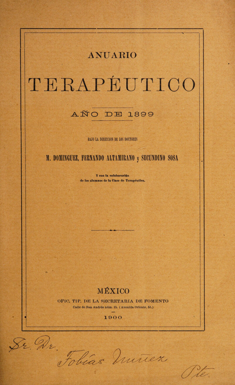 TERAPÉUTICO -A-UsT O IDIE 1899 BAJO LA DIRECCION DE LOS DOCTORES Y con la colaboración de los alumnos de la Ciase de Terapéutica. MÉXICO OFIO. TIP. DE LA SECRETARLA DE FOMENTO Calle de San Andrés núm. 15. ( Avenida Oriente, 51.) 1900