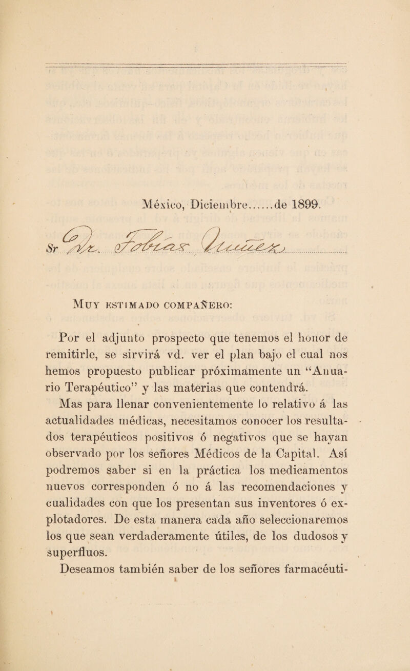 í México, Diciembre..de 1899, ' * Muy estimado compañero: Por el adjunto prospecto que tenemos el honor de remitirle, se sirvirá vd. ver el plan bajo el cual nos hemos propuesto publicar próximamente un “Anua¬ rio Terapéutico” y las materias que contendrá. Mas para llenar convenientemente lo relativo á las actualidades médicas, necesitamos conocer los resulta¬ dos terapéuticos positivos ó negativos que se hayan observado por los señores Médicos de la Capital. Así podremos saber si en la práctica los medicamentos nuevos corresponden ó no á las recomendaciones y cualidades con que los presentan sus inventores ó ex¬ plotadores. De esta manera cada año seleccionaremos los que sean verdaderamente útiles, de los dudosos y superfluos. Deseamos también saber de los señores íarmacéuti-