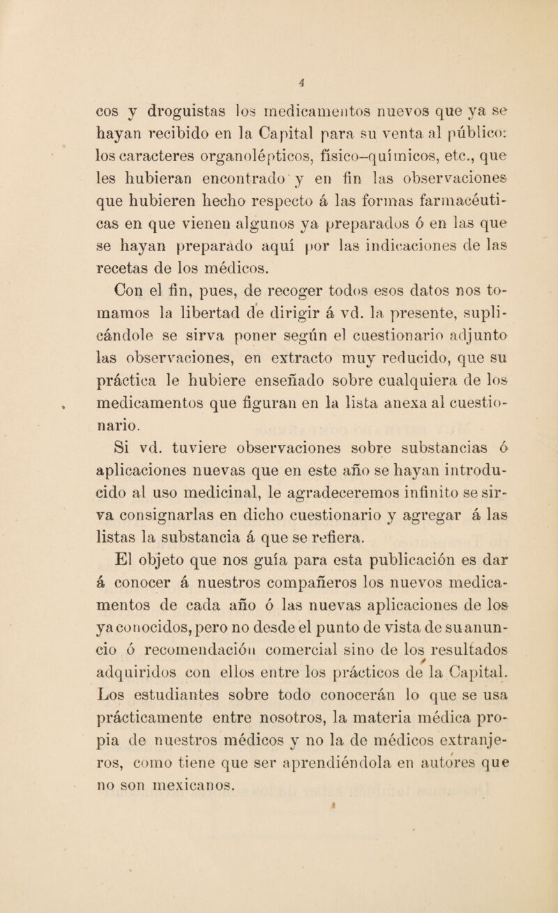 eos y droguistas los medicamentos nuevos que ya se hayan recibido en la Capital para su venta al público: los caracteres organolépticos, físico-químicos, etc., que les hubieran encontrado y en fin las observaciones que hubieren hecho respecto á las formas farmacéuti¬ cas en que vienen algunos ya preparados 6 en las que se hayan preparado aquí por las indicaciones de las recetas de los médicos. Con el fin, pues, de recoger todos esos datos nos to¬ marnos la libertad de dirigir á vd. la presente, supli¬ cándole se sirva poner según el cuestionario adjunto las observaciones, en extracto muy reducido, que su práctica le hubiere enseñado sobre cualquiera de los medicamentos que figuran en la lista anexa al cuestio¬ nario. Si vd. tuviere observaciones sobre substancias 6 aplicaciones nuevas que en este año se hayan introdu¬ cido al uso medicinal, le agradeceremos infinito se sir¬ va consignarlas en dicho cuestionario y agregar á las listas la substancia á que se refiera. El objeto que nos guía para esta publicación es dar á conocer á nuestros compañeros los nuevos medica¬ mentos de cada año ó las nuevas aplicaciones de los ya conocidos, pero no desde el punto de vista de su anun¬ cio ó recomendación comercial sino de los resultados adquiridos con ellos entre los prácticos de la Capital. Los estudiantes sobre todo conocerán lo que se usa prácticamente entre nosotros, la materia médica pro¬ pia de nuestros médicos y no la de médicos extranje¬ ros, como tiene que ser aprendiéndola en autores que no son mexicanos.