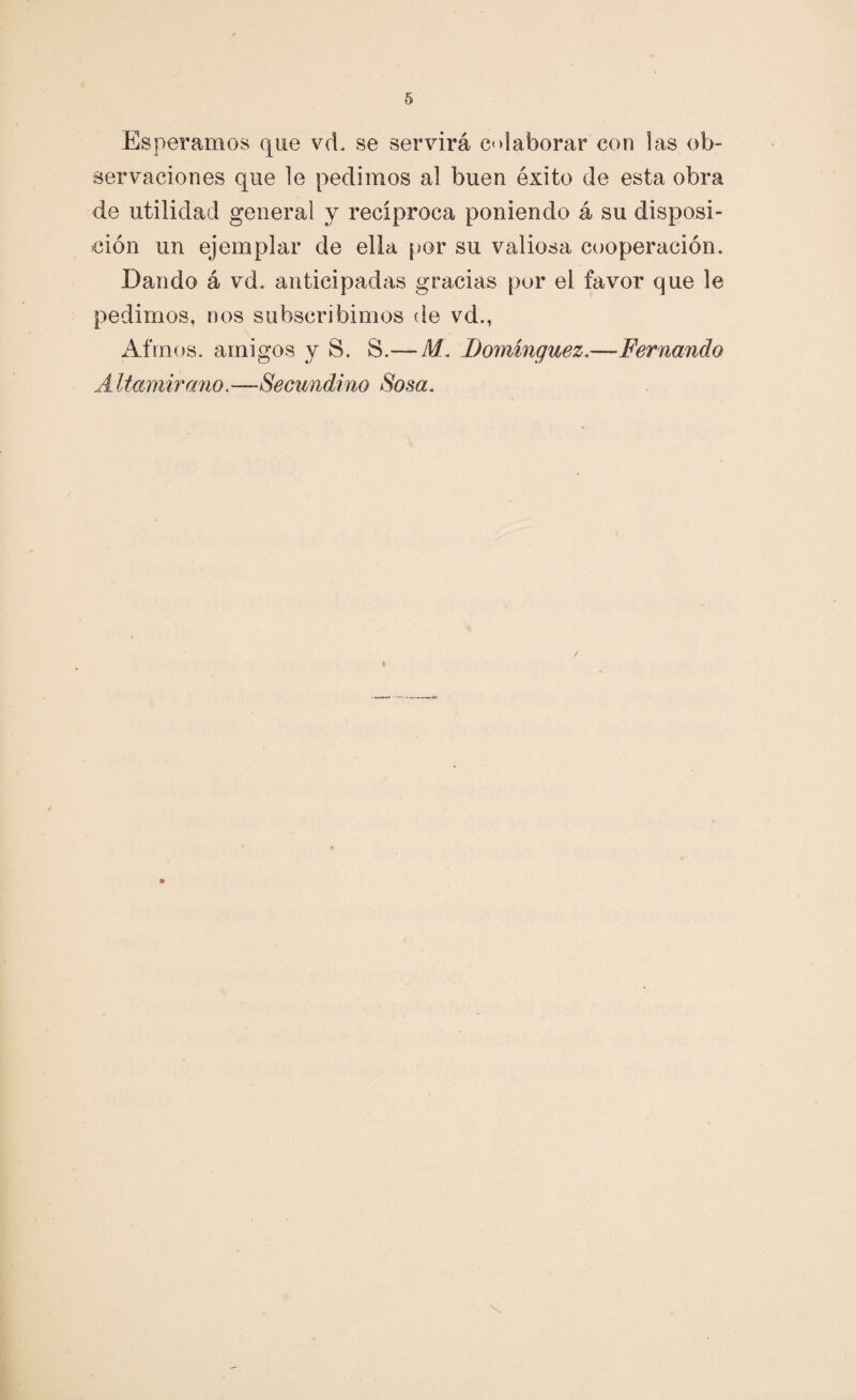 Esperarnos que vd. se servirá colaborar con las ob¬ servaciones que le pedimos al buen éxito de esta obra de utilidad general y recíproca poniendo á su disposi¬ ción un ejemplar de ella por su valiosa cooperación. Dando á vd. anticipadas gracias por el favor que le pedimos, nos subscribimos de vd., Afmos. amigos y S. S.— M. Domínguez<—Fernando A Uamirano.—Seeundino Sosa.