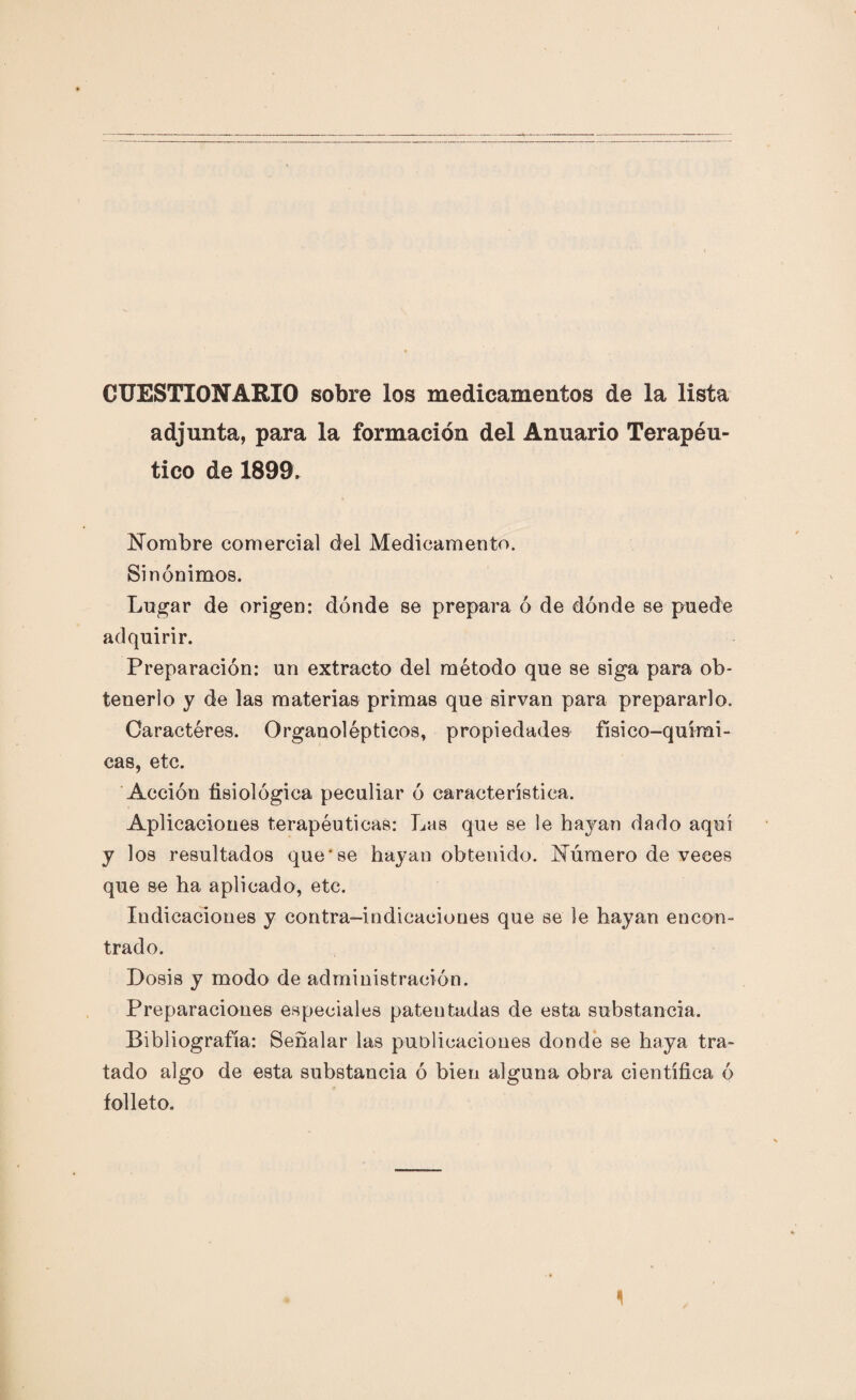 CUESTIONARIO sobre los medicamentos de la lista adjunta, para la formación del Anuario Terapéu¬ tico de 1899. Nombre comercial del Medicamento. Sinónimos. Lugar de origen: dónde se prepara ó de dónde se puede adquirir. Preparación: un extracto del método que se siga para ob¬ tenerlo y de las materias primas que sirvan para prepararlo. Caracteres. Organolépticos, propiedades físico-quími¬ cas, etc. Acción fisiológica peculiar ó característica. Aplicaciones terapéuticas: Las que se le hayan dado aquí y los resultados que'se hayan obtenido. Número de veces que se ha aplicado, etc. Indicaciones y contra-indicaciones que se le hayan encon¬ trado. Dosis y modo de administración. Preparaciones especiales patentadas de esta substancia. Bibliografía: Señalar las publicaciones donde se haya tra¬ tado algo de esta substancia ó bien alguna obra científica ó folleto.